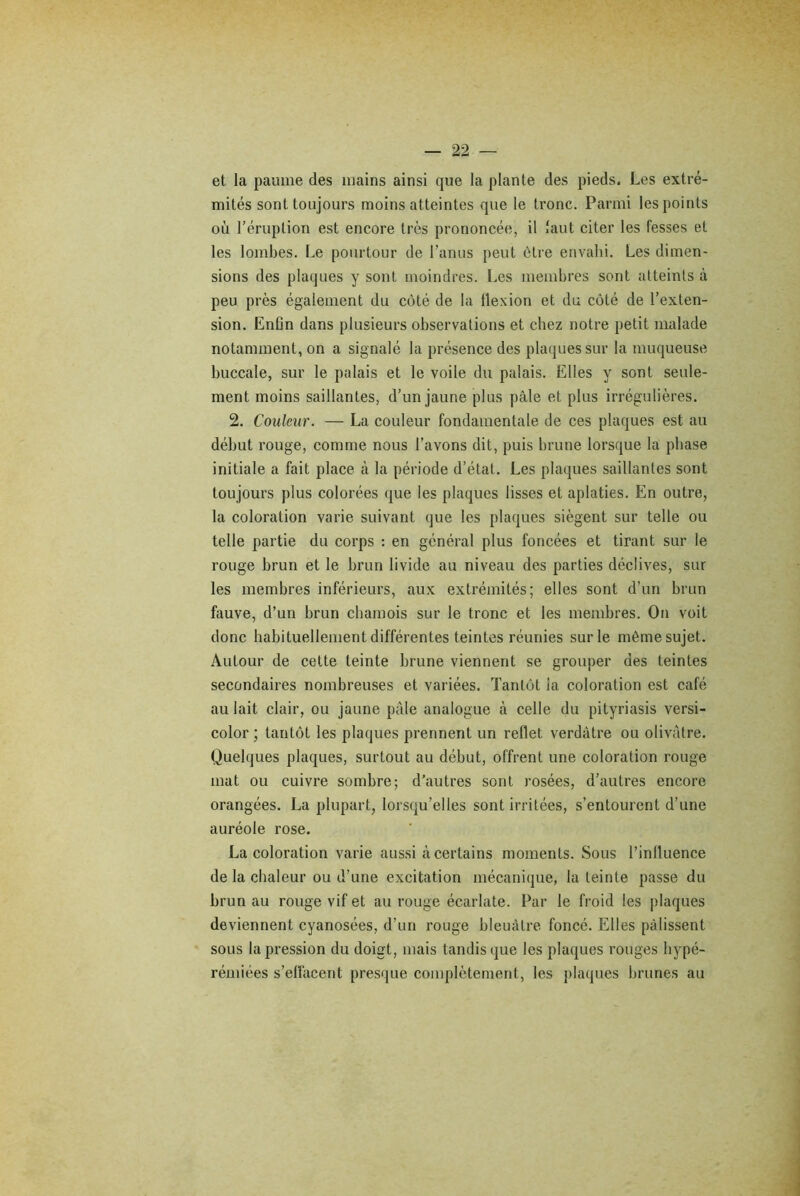 et la paume des mains ainsi que la plante des pieds. Les extré- mités sont toujours moins atteintes que le tronc. Parmi les points où l’éruption est encore très prononcée, il faut citer les fesses et les lombes. Le pourtour de l’anus peut être envahi. Les dimen- sions des plaques y sont moindres. Les membres sont atteints à peu près également du côté de la flexion et du côté de l’exten- sion. Enlin dans plusieurs observations et chez notre petit malade notamment, on a signalé la présence des plaques sur la muqueuse buccale, sur le palais et le voile du palais. Elles y sont seule- ment moins saillantes, d’un jaune plus pâle et plus irrégulières. 2. Couleur. — La couleur fondamentale de ces plaques est au début rouge, comme nous l’avons dit, puis brune lorsque la phase initiale a fait place à la période d’état. Les plaques saillantes sont toujours plus colorées que les plaques lisses et aplaties. En outre, la coloration varie suivant que les plaques siègent sur telle ou telle partie du corps : en général plus foncées et tirant sur le rouge brun et le brun livide au niveau des parties déclives, sur les membres inférieurs, aux extrémités; elles sont d’un brun fauve, d’un brun chamois sur le tronc et les membres. On voit donc habituellement différentes teintes réunies sur le même sujet. Autour de cette teinte brune viennent se grouper des teintes secondaires nombreuses et variées. Tantôt la coloration est café au lait clair, ou jaune pâle analogue à celle du pityriasis versi- color ; tantôt les plaques prennent un reflet verdâtre ou olivâtre. Quelques plaques, surtout au début, offrent une coloration rouge mat ou cuivre sombre; d’autres sont rosées, d’autres encore orangées. La plupart, lorsqu’elles sont irritées, s’entourent d’une auréole rose. La coloration varie aussi à certains moments. Sous l’influence de la chaleur ou d’une excitation mécanique, la teinte passe du brun au rouge vif et au rouge écarlate. Par le froid les plaques deviennent cyanosées, d’un rouge bleuâtre foncé. Elles pâlissent sous la pression du doigt, mais tandis que les plaques rouges hypé- rémiées s’ellâcent presque complètement, les plaques brunes au