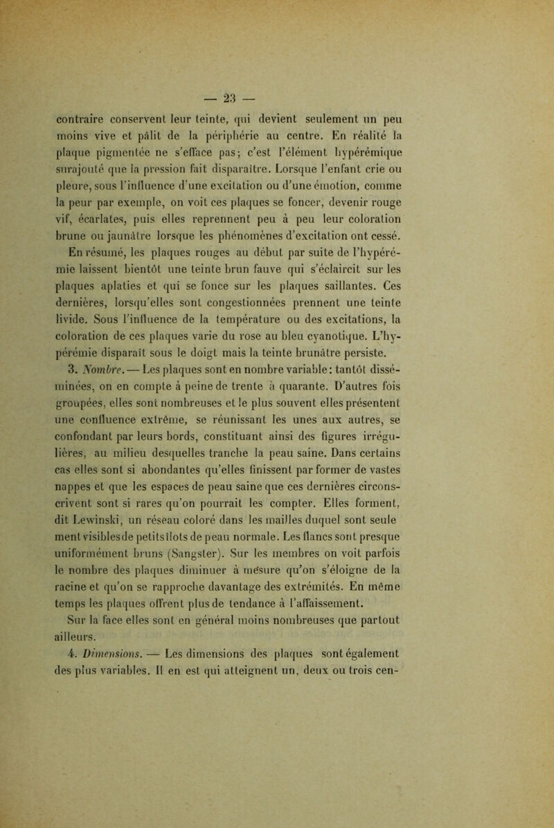 contraire conservent leur teinte, qui devient seulement un peu moins vive et pâlit de la périphérie au centre. En réalité la plaque pigmentée ne s’efface pas; c’est l’élément hypérémique surajouté que la pression fait disparaître. Lorsque l’enfant crie ou pleure, sous l’influence d’une excitation ou d’une émotion, comme la peur par exemple, on voit ces plaques se foncer, devenir rouge vif, écarlates, puis elles reprennent peu à peu leur coloration brune ou jaunâtre lorsque les phénomènes d’excitation ont cessé. En résumé, les plaques rouges au début par suite de l’hypéré- mie laissent bientôt une teinte brun fauve qui s’éclaircit sur les plaques aplaties et qui se fonce sur les plaques saillantes. Ces dernières, lorsqu’elles sont congestionnées prennent une teinte livide. Sous l’influence de la température ou des excitations, la coloration de ces plaques varie du rose au bleu cyanotique. L’hy- pérémie disparaît sous le doigt mais la teinte brunâtre persiste. 3. Nombre. — Les plaques sont en nombre variable: tantôt dissé- minées, on en compte à peine de trente à quarante. D’autres fois groupées, elles sont nombreuses et le plus souvent elles présentent une confluence extrême, se réunissant les unes aux autres, se confondant par leurs bords, constituant ainsi des figures irrégu- lières, au milieu desquelles tranche la peau saine. Dans certains cas elles sont si abondantes qu’elles finissent par former de vastes nappes et que les espaces de peau saine que ces dernières circons- crivent sont si rares qu’on pourrait les compter. Elles forment, dit Lewinski, un réseau coloré dans les mailles duquel sont seule ment visiblesde petitsîlots de peau normale. Les flancs sont presque uniformément bruns (Sangster). Sur les membres on voit parfois le nombre des plaques diminuer à mésure qu’on s’éloigne de la racine et qu’on se rapproche davantage des extrémités. En même temps les plaques offrent plus de tendance à l’affaissement. Sur la face elles sont en général moins nombreuses que partout ailleurs. A. Dimensions.— Les dimensions des plaques sont également des plus variables. Il en est qui atteignent un, deux ou trois cen-