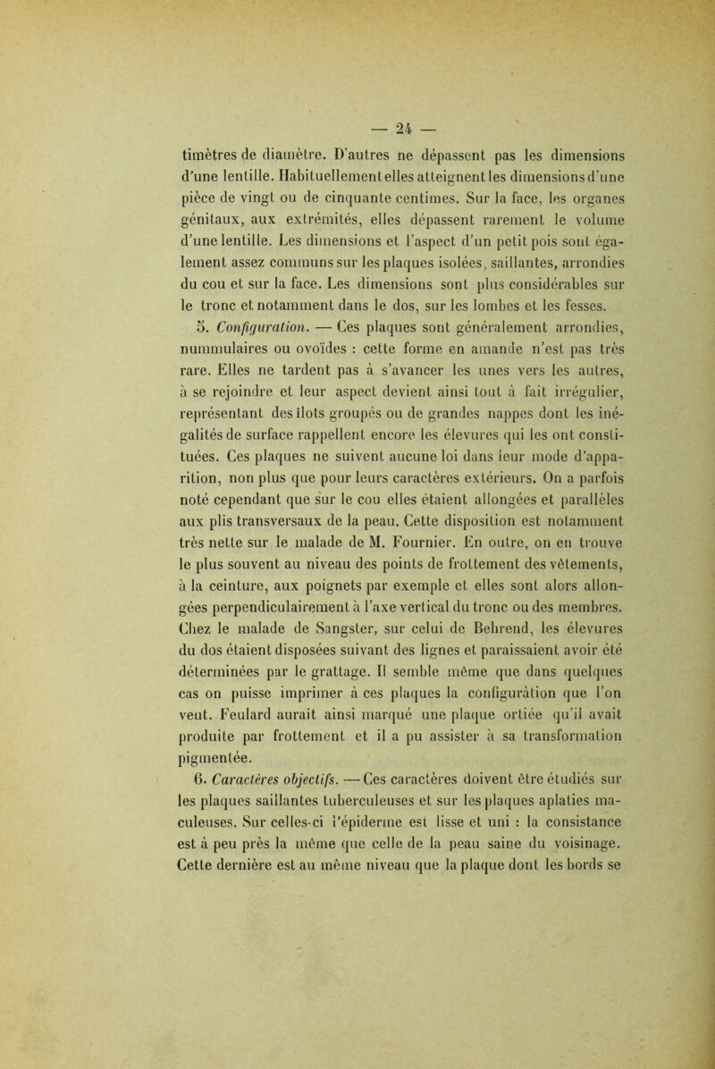 timètres de diamètre. D’autres ne dépassent pas les dimensions d’une lentille. Habituellementelles atteignent les dimensions d'une pièce de vingt ou de cinquante centimes. Sur la face, les organes génitaux, aux extrémités, elles dépassent rarement le volume d’une lentille. Les dimensions et l’aspect d’un petit pois sont éga- lement assez communs sur les plaques isolées, saillantes, arrondies du cou et sur la face. Les dimensions sont plus considérables sur le tronc et notamment dans le dos, sur les lombes et les fesses. 5. Configuration. — Ces plaques sont généralement arrondies, nummulaires ou ovoïdes : cette forme en amande n’est pas très rare. Elles ne tardent pas à s’avancer les unes vers les autres, à se rejoindre et leur aspect devient ainsi tout à fait irrégulier, représentant des îlots groupés ou de grandes nappes dont les iné- galités de surface rappellent encore les élevures qui les ont consti- tuées. Ces plaques ne suivent aucune loi dans leur mode d’appa- rition, non plus que pour leurs caractères extérieurs. On a parfois noté cependant que sur le cou elles étaient allongées et parallèles aux plis transversaux de la peau. Cette disposition est notamment très nette sur le malade de M. Fournier. En outre, on en trouve le plus souvent au niveau des points de frottement des vêtements, à la ceinture, aux poignets par exemple et elles sont alors allon- gées perpendiculairement à l’axe vertical du tronc ou des membres. Chez le malade de Sangster, sur celui de Behrend, les élevures du dos étaient disposées suivant des lignes et paraissaient avoir été déterminées par le grattage. Il semble même que dans quelques cas on puisse imprimer à ces plaques la configuration que l’on veut. Feulard aurait ainsi marqué une plaque ortiée qu’il avait produite par frottement et il a pu assister à sa transformation pigmentée. 6. Caractères objectifs. —Ces caractères doivent être étudiés sur les plaques saillantes tuberculeuses et sur les plaques aplaties ma- culeuses. Sur celles-ci l’épiderme est lisse et uni : la consistance est à peu près la même que celle de la peau saine du voisinage. Cette dernière est au même niveau que la plaque dont les bords se