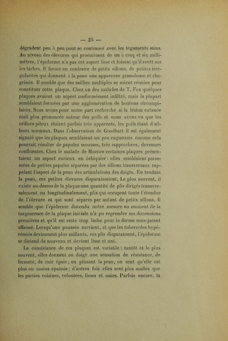 dégradent peu à peu pour se continuer avec les téguments sains. Au niveau des élevures qui proéminent de un à cinq et six milli- mètres, l’épiderme n’a pas cet aspect lisse et luisant qu’il revêt sur les taches. Il forme au contraire de petits sillons, de petites irré- gularités qui donnent à la peau une apparence granuleuse et cha- grinée. Il semble que des saillies multiples se soient réunies pour constituer cette plaque. Chez un des malades de T. Fox quelques plaques avaient un acpect uniformément infiltré, mais la plupart semblaient formées par une agglomération de boulons circumpi- laires. Nous avons pour notre part recherché si la lésion cutanée était plus prononcée autour des poils et nous avons vu que les orifices pileux étaient parfois très apparents, les poils étant d’ail- leurs normaux. Dans l’observation de Goodhart il est également signalé que les plaques semblaient un peu rugueuses comme cela pourrait résulter de papules mousses, très rapprochées, devenues conlluentes. Chez le malade de Morrow certaines plaques présen- taient un aspect curieux en échiquier : elles semblaient parse- mées de petites papules séparées par des sillons transversaux rap- pelant l’aspect de la peau des articulations des doigts. En tendant la peau, ces petites élevures disparaissaient. Le plus souvent, il existe au-dessus de la plaque une quantité de plis dirigés transver- salement ou longitudinalement, plis qui occupent toute l’étendue de l’élevure et qui sont séparés par autant de petits sillons. Il semble que l’épiderme distendu outre mesure au moment de la turgescence de. la plaque initiale n’a pu reprendre ses dimensions premières et qu’il est resté trop lâche pour le derme sous-jacent affaissé. Lorsqu’une poussée survient, et que les tubercules hypé- rémiés deviennent plus saillants, ces plis disparaissent, l’épiderme se distend de nouveau et devient lisse et uni. La consistance de ces plaques est variable : tantôt et le plus souvent, elles donnent au doigt une sensation de résistance, de fermeté, de cuir épais ; en plissant la peau, on sent qu’elle est plus ou moins épaissie; d’autres fois elles sont plus molles que les parties voisines, veloutées, lisses et unies. Parfois encore, la