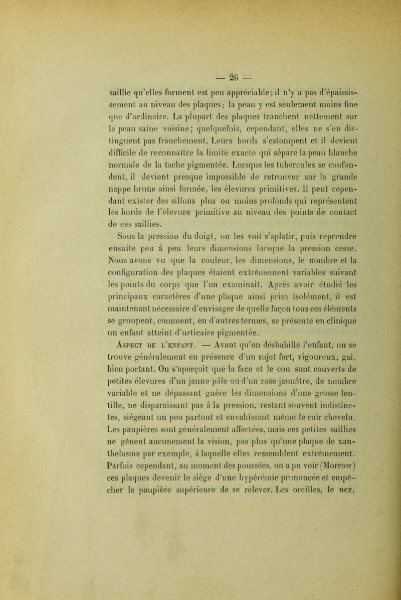 saillie qu’elles forment est peu appréciable; il n’y a pas d’épaissis- sement au niveau des plaques; la peau y est seulement moins fine que d’ordinaire. La plupart des plaques tranchent nettement sur la peau saine voisine; quelquefois, cependant, elles ne s’en dis- tinguent pas franchement. Leurs bords s’estompent et il devient difficile de reconnaître la limite exacte qui sépare la peau blanche normale de la tache pigmentée. Lorsque les tubercules se confon- dent, il devient presque impossible de retrouver sur la grande nappe brune ainsi formée, les élevurcs primitives. Il peut cepen- dant exister des sillons plus ou moins profonds qui représentent les bords de l’élevure primitive au niveau des points de contact de ces saillies. Sous la pression du doigt, on les voit s’aplatir, puis reprendre ensuite peu à peu leurs dimensions lorsque la pression cesse. Nous avons vu que la couleur, les dimensions, le nombre et la configuration des plaques étaient extrêmement variables suivant les points du corps que l’on examinait. Après avoir étudié les principaux caractères d’une plaque ainsi prise isolément, il est maintenant nécessaire d’envisager de quelle façon tous ces éléments se groupent, comment, en d'autres termes, se présente en clinique un enfant atteint d’urticaire pigmentée. Aspect de l’enfant. — Avant qu’on déshabille l’enfant, on se trouve généralement en présence d’un sujet fort, vigoureux, gai, bien portant. On s’aperçoit que la face et le cou sont couverts de petites élevures d’un jaune pâle ou d’un rose jaunâtre, de nombre variable et ne dépassant guère les dimensions d’une grosse len- tille, ne disparaissant pas à la pression, restant souvent indistinc- tes, siégeant un peu partout et envahissant même le cuir chevelu. Les paupières sont généralement affectées, mais ces petites saillies ne gênent aucunement la vision, pas plus qu’une plaque de xan- tbelasma par exemple, à laquelle elles ressemblent extrêmement. Parfois cependant, au moment des poussées, on a pu voir (Morrow) ces plaques devenir le siège d’une hypérémie prononcée et empê- cher la paupière supérieure de se relever. Les oreilles, le nez,