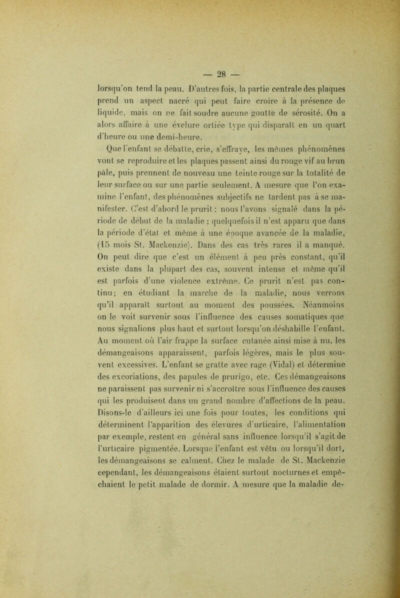 lorsqu’on fend la peau. D’autres fois, la partie centrale des plaques prend un aspect nacré qui peut faire croire à la présence de liquide, mais on ne fait soudre aucune goutte de sérosité. On a alors affaire à une évelure ortiée type qui disparaît en un quart d’heure ou une demi-heure. Que l'enfant se débatte, crie, s’effraye, les mêmes phénomènes vont se reproduire et les plaques passent ainsi du rouge vif au brun pâle, puis prennent de nouveau une teinte rouge sur la totalité de leur surface ou sur une partie seulement. A mesure que l’on exa- mine l’enfant, des phénomènes subjectifs ne tardent pas à se ma- nifester. C’est d’abord le prurit : nous l’avons signalé dans la pé- riode de début de la maladie ; quelquefois il n’est apparu que dans la période d’étal et même à une époque avancée de la maladie, (15 mois St. Mackenzie). Dans des cas très rares il a manqué. On peut, dire que c’est un élément à peu près constant, qu’il existe dans la plupart des cas, souvent intense et même qu’il est parfois d’une violence extrême. Ce prurit n’est pas con- tinu; en étudiant la marche de la maladie, nous verrons qu’il apparaît surtout au moment des poussées. Néanmoins on le voit survenir sous l’influence des causes somatiques que nous signalions plus haut et surtout lorsqu’on déshabille l’enfant. Au moment où l’air frappe la surface cutanée ainsi mise cà nu, les démangeaisons apparaissent, parfois légères, mais le plus sou- vent excessives. L’enfant se gratte avec rage (Vidal) et détermine des excoriations, des papules de prurigo, etc. Ces démangeaisons ne paraissent pas survenir ni s’accroître sous l’influence des causes qui les produisent dans un grand nombre d’affections de la peau. Disons-le d’ailleurs ici une fois pour toutes, les conditions qui déterminent l’apparition des élevures d’urticaire, l’alimentation par exemple, restent en général sans influence lorsqu’il s’agit de l’urticaire pigmentée. Lorsque l’enfant est vêtu ou lorsqu’il dort, les démangeaisons se calment. Chez le malade de St. Mackenzie cependant, les démangeaisons étaient surtout nocturnes et empê- chaient le petit malade de dormir. A mesure que la maladie de-