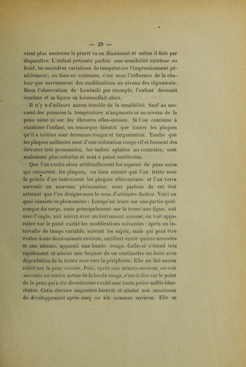 vient plus ancienne le prurit va en diminuant et môme il finit par disparaître. L’enfant présente parfois une sensibilité extrême au froid, les moindres variations de température l’impressionnent pé- niblement; ou bien au contraire, c’est sous l’influence de la cha- leur que surviennent des modifications au niveau des téguments. Dans l’observation de Lewinski par exemple, l’enfant devenait écarlate et sa figure se boursouflait alors. Il n’y a d’ailleurs aucun trouble de la sensibilité. Sauf au mo- ment des poussées la température n’augmente ni au niveau de la peau saine ni sur les élevures elles-mêmes. Si l’on continue «à examiner l’enfant, on remarque bientôt que toutes les plaques qu’il a irritées sont devenues rouges et turgescentes. Tandis que les plaques saillantes sont d’une coloration rouge vif et forment des élevures très prononcées, les tacbes aplaties au contraire, sont seulement plus colorées et sont à peine surélevées. Que l’on excite alors artificiellement les espaces de peau saine qui entourent les plaques, ou bien encore que l’on irrite avec la pointe d’un instrument les plaques elles-mêmes et l’on verra survenir un nouveau phénomène, nous parlons de cet état urticant que l’on désigne sous le nom d’urticaire factice. Voici en quoi consiste ce phénomène : Lorsqu’on trace sur une partie quel- conque du corps, mais principalement sur le tronc une ligne, soit avec l’ongle, soit mieux avec un instrument mousse, on voit appa- raître sur le point excité les modifications suivantes ; après un in- tervalle de temps variable, suivant les sujets, mais qui peut être évalué aune demi-minute environ, oscillant entre quinze secondes et une minute, apparaît une bande rouge. Celle-ci s’étend très rapidement et atteint une largeur de un centimètre ou deux avec dégradation de la teinte rose vers la périphérie. Elle ne fait aucun relief sur la peau voisine. Puis, après une minute environ, on voit survenir au centre même de la bande rouge, c’est-à-dire sur le point de la peau qui a été directement excité une toute petite saillie blan- châtre. Cette élevure augmente bientôt et atteint son maximum de développement après cinq ou six minutes environ. Elle se