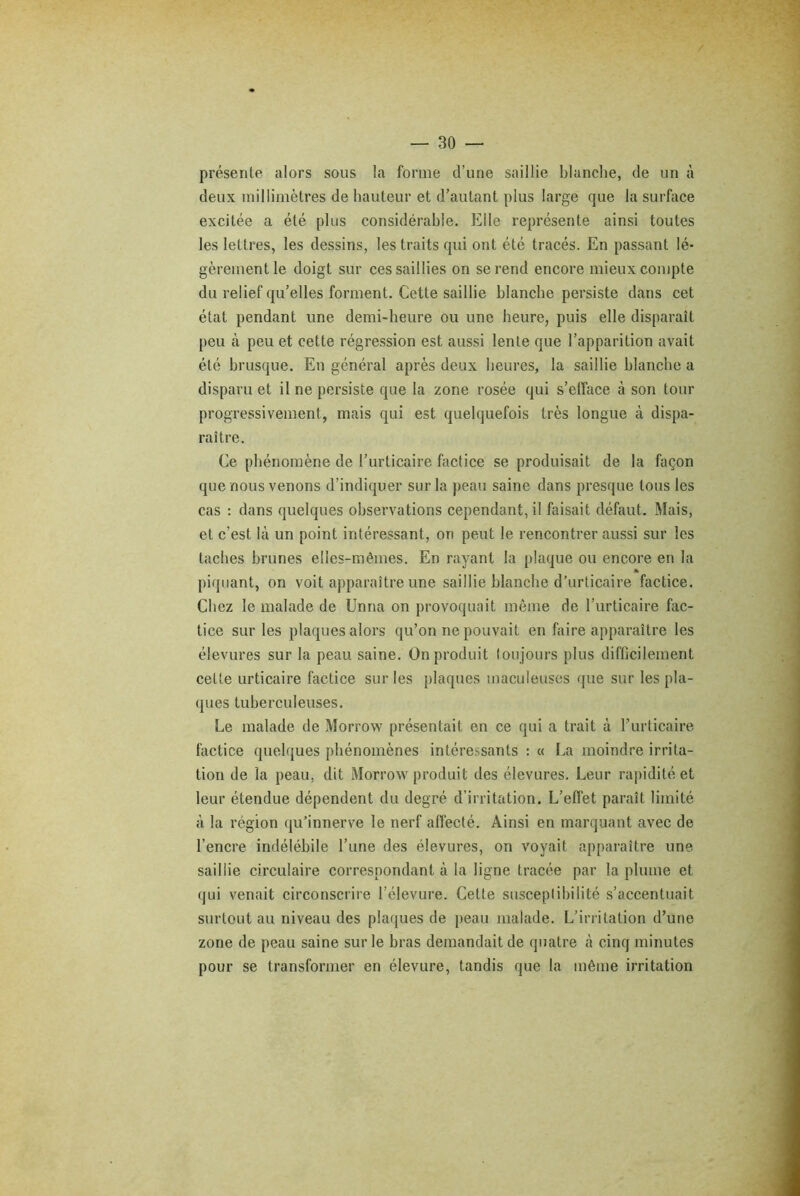 présente alors sous la forme d’une saillie blanche, de un à deux millimètres de hauteur et d’autant plus large que la surface excitée a été plus considérable. Elle représente ainsi toutes les lettres, les dessins, les traits qui ont été tracés. En passant lé- gèrement le doigt sur ces saillies on se rend encore mieux compte du relief qu’elles forment. Cette saillie blanche persiste dans cet état pendant une demi-heure ou une heure, puis elle disparaît peu à peu et cette régression est aussi lente que l’apparition avait été brusque. En général après deux heures, la saillie blanche a disparu et il ne persiste que la zone rosée qui s’efface à son tour progressivement, mais qui est quelquefois très longue à dispa- raître. Ce phénomène de l’urticaire factice se produisait de la façon que nous venons d’indiquer sur la peau saine dans presque tous les cas : dans quelques observations cependant, il faisait défaut. Mais, et c’est là un point intéressant, on peut le rencontrer aussi sur les taches brunes elles-mêmes. En rayant la plaque ou encore en la » piquant, on voit apparaître une saillie blanche d’urticaire factice. Chez le malade de Unna on provoquait même de l’urticaire fac- tice sur les plaques alors qu’on ne pouvait en faire apparaître les élevures sur la peau saine. On produit toujours plus difficilement cette urticaire factice sur les plaques tnaculeuses que sur les pla- ques tuberculeuses. Le malade de Morrow présentait en ce qui a trait à l’urticaire factice quelques phénomènes intéressants : « La moindre irrita- tion de la peau, dit Morrow produit des élevures. Leur rapidité et leur étendue dépendent du degré d’irritation. L’effet paraît limité à la région qu’innerve le nerf affecté. Ainsi en marquant avec de l’encre indélébile l’une des élevures, on voyait apparaître une saillie circulaire correspondant à la ligne tracée par la plume et qui venait circonscrire l’élevure. Cette susceptibilité s’accentuait surtout au niveau des plaques de peau malade. L’irritation d’une zone de peau saine sur le bras demandait de quatre à cinq minutes pour se transformer en élevure, tandis que la même irritation