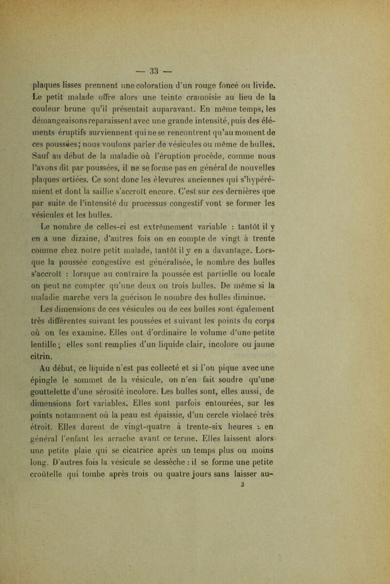 plaques lisses prennent une coloration d’un rouge foncé ou livide. Le petit malade offre alors une teinte cramoisie au lieu de la couleur brune qu’il présentait auparavant. En même temps, les démangeaisons reparaissent avec une grande intensité, puis des élé- ments éruptifs surviennent quinese rencontrent qu’au moment de ces poussées; nous voulons parler de vésicules ou même de bulles. Sauf au début de la maladie où l’éruption procède, comme nous l’avons dit par poussées, il ne se forme pas en général de nouvelles plaques ortiées. Ce sont donc les élevures anciennes qui s’hypéré- mient et dont la saillie s’accroît encore. C’est sur ces dernières que par suite de l’intensité du processus congestif vont se former les vésicules et les bulles. Le nombre de celles-ci est extrêmement variable : tantôt il y en a une dizaine, d’autres fois on en compte de vingt à trente comme chez notre petit malade, tantôt il y en a davantage. Lors- que la poussée congestive est généralisée, le nombre des bulles s’accroît : lorsque au contraire la poussée est partielle ou locale on peut ne compter qu’une deux ou trois bulles. De même si la maladie marche vers la guérison le nombre des bulles diminue. Les dimensions de ces vésicules ou de ces builes sont également très différentes suivant les poussées et suivant les points du corps où on les examine. Elles ont d’ordinaire le volume d’une petite lentille; elles sont remplies d’un liquide clair, incolore ou jaune ci tri n. Au début, ce liquide n’est pas collecté et si l’on pique avec une épingle le sommet de la vésicule, on n’en fait soudre qu’une gouttelette d’une sérosité incolore. Les bulles sont, elles aussi, de dimensions fort variables. Elles sont parfois entourées, sur les points notamment où la peau est épaissie, d’un cercle violacé très étroit. Elles durent de vingt-quatre à trente-six heures : en général l’enfant les arrache avant ce terme. Elles laissent alors une petite plaie qui se cicatrice après un temps plus ou moins long. D’autres fois la vésicule se dessèche : il se forme une petite croùtelle qui tombe après trois ou quatre jours sans laisser au- 3