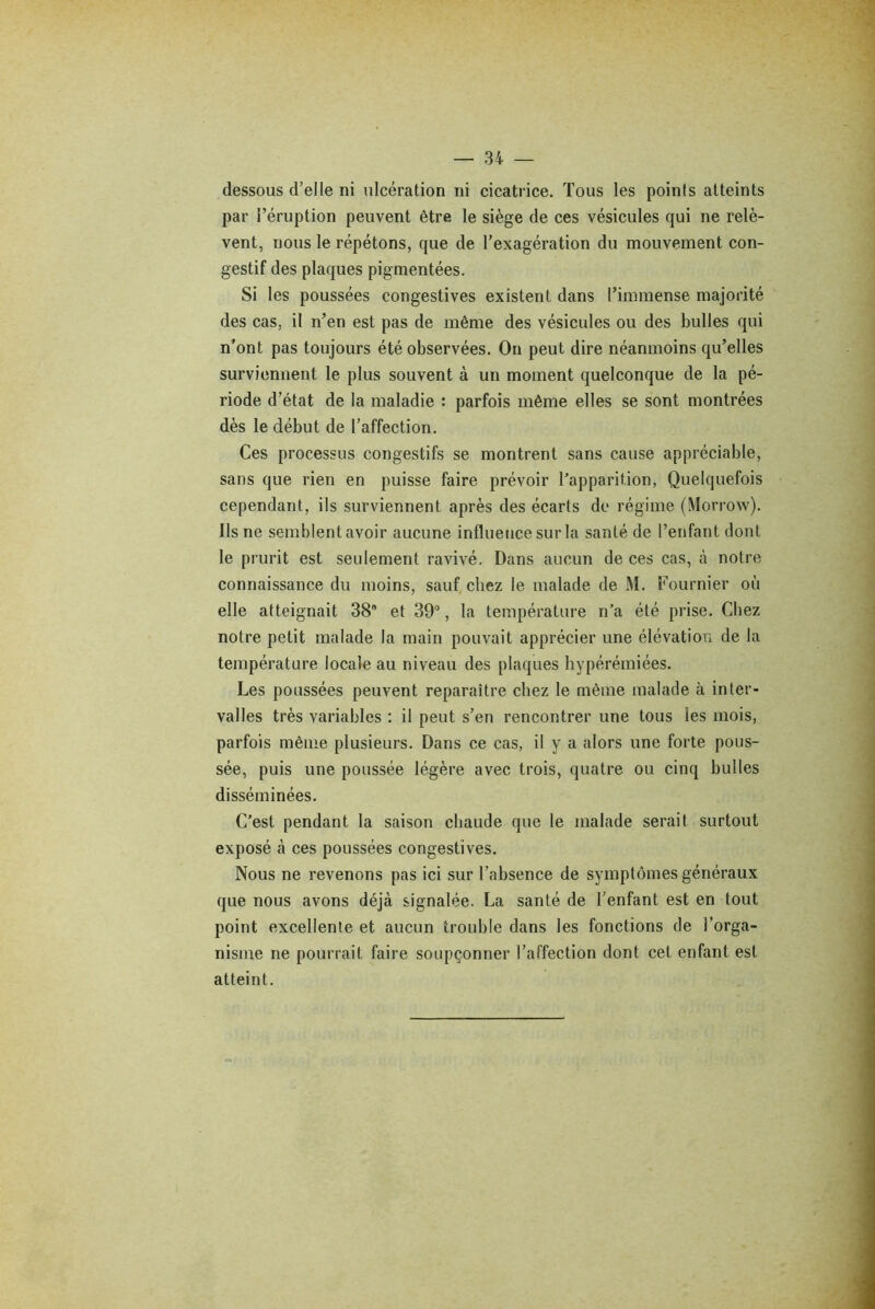 dessous d’elle ni ulcération ni cicatrice. Tous les points atteints par l’éruption peuvent être le siège de ces vésicules qui ne relè- vent, nous le répétons, que de l’exagération du mouvement con- gestif des plaques pigmentées. Si les poussées congestives existent dans l’immense majorité des cas. il n’en est pas de même des vésicules ou des bulles qui n’ont pas toujours été observées. On peut dire néanmoins qu’elles surviennent le plus souvent à un moment quelconque de la pé- riode d’état de la maladie : parfois même elles se sont montrées dès le début de l’affection. Ces processus congestifs se montrent sans cause appréciable, sans que rien en puisse faire prévoir l’apparition, Quelquefois cependant, ils surviennent après des écarts de régime (Morrow). Ils ne semblent avoir aucune influence sur la santé de l’enfant dont le prurit est seulement ravivé. Dans aucun de ces cas, à notre connaissance du moins, sauf chez le malade de M. Fournier où elle atteignait 38’ et 39°, la température n’a été prise. Chez notre petit malade la main pouvait apprécier une élévation de la température locale au niveau des plaques hypérémiées. Les poussées peuvent reparaître chez le même malade à inter- valles très variables : il peut s’en rencontrer une tous les mois, parfois même plusieurs. Dans ce cas, il y a alors une forte pous- sée, puis une poussée légère avec trois, quatre ou cinq bulles disséminées. C’est pendant la saison chaude que le malade serait surtout exposé à ces poussées congestives. Nous ne revenons pas ici sur l’absence de symptômes généraux que nous avons déjà signalée. La santé de l’enfant est en tout point excellente et aucun trouble dans les fonctions de l’orga- nisme ne pourrait faire soupçonner l’affection dont cet enfant est atteint.