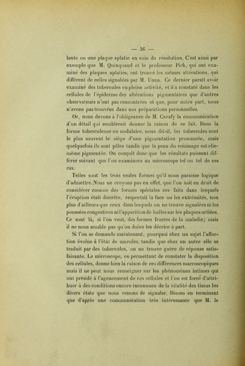 lante ou une plaque aplatie en voie de résolution. C’est ainsi par exemple que M. Quinquaud et le professeur Pick, qui ont exa- miné des plaques aplaties, ont trouvé les mêmes altérations, qui diffèrent de celles signalées par M. Unna. Ce dernier paraît avoir examiné des tubercules en pleine activité, et il a constaté dans les cellules de l’épiderme des altérations pigmentaires que d’autres observateurs n’ont pas rencontrées et que, pour notre part, nous n’avons pas trouvées dans nos préparations personnelles. Or, nous devons à l’obligeance de M. Cavafy la communication d’un détail qui semblerait donner la raison de ce fait. Dans la forme tuberculeuse ou nodulaire, nous dit-il, les tubercules sont le plus souvent le siège d’une pigmentation prononcée, mais quelquefois ils sont pâles tandis que la peau du voisinage est elle- même pigmentée. On conçoit donc que les résultats puissent dif- férer suivant que l’on examinera au microscope tel ou tel de ces cas. Telles sont les trois seules formes qu’il nous paraisse logique d’admettre. Nous ne croyons pas en effet, que l’on soit en droit de considérer comme des formes spéciales ces faits dans lesquels l’éruption était discrète, respectait la face ou les extrémités, non plus d’ailleurs que ceux dans lesquels on ne trouve signalées ni les poussées congestives ni l’apparition de bulles sur les plaques ortiées. Ce sont là, si l’on veut, des formes frustes de la maladie; mais il ne nous semble pas qu’on doive les décrire à part. Si l’on se demande maintenant, pourquoi chez un sujet l’affec- tion évolue à l’état de macules, tandis que chez un autre elle se traduit par des tubercules, on ne trouve guère de réponse satis- faisante. Le microscope, en permettant de constater la disposition des cellules, donne bien la raison de ces différences macroscopiques mais il ne peut nous renseigner sur les phénomènes intimes qui ont présidé à l’agencement de ces cellules et l’on est forcé d’attri- buer à des conditions encore inconnues de la vitalité des tissus les divers états que nous venons de signaler. Disons en terminant que d’après une communication très intéressante que M. le