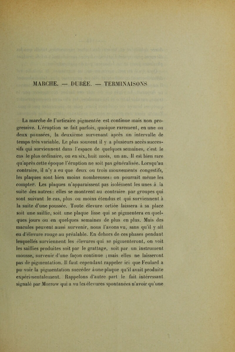 MARCHE. — DURÉE. — TERMINAISONS La marche de l’urticaire pigmentée est continue mais non pro- gressive. L'éruption se fait parfois, quoique rarement, en une ou deux poussées, la deuxième survenant après un intervalle de temps très variable. Le plus souvent il y a plusieurs accès succes- sifs qui surviennent dans l’espace de quelques semaines, c’est le cas le plus ordinaire, ou en six, huit mois, un an. 11 est bien rare qu’après cette époque l’éruption ne soit pas généralisée. Lorsqu’au contraire, il n’y a eu que deux ou trois mouvements congestifs, les plaques sont bien moins nombreuses: on pourrait même les compter. Les plaques n’apparaissent pas isolément les unes à la suite Jes autres: elles se montrent au contraire par groupes qui sont suivant le cas, plus ou moins étendus et qui surviennent à la suite d’une poussée. Toute élevure ortiée laissera à sa place soit une saillie, soit une plaque lisse qui se pigmentera en quel- ques jours ou en quelques semaines de plus en plus. Mais des macules peuvent aussi survenir, nous l’avons vu, sans qu’il y ait eu d’élevure rouge au préalable. En dehors de ces phases pendant lesquelles surviennent les élevures qui se pigmenteront, on voit les saillies produites soit par le grattage, soit par un instrument mousse, survenir d’une façon continue ; mais elles ne laisseront pas de pigmentation. 1! faut cependant rappeler ici que Feulard a pu voir la pigmentation succéder aune plaque qu’il avait produite expérimentalement. Rappelons d’autre part le fait intéressant signalé par Morrow qui a vu les élevures spontanées n’avoir qu’une