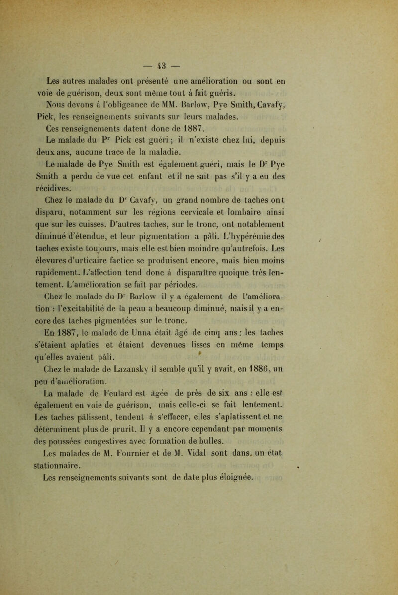 Les autres malades ont présenté une amélioration ou sont en voie de guérison, deux sont même tout à fait guéris. Nous devons à l'obligeance de MM. Barlow, Pye Smith, Cavafy, Pick, les renseignements suivants sur leurs malades. Ces renseignements datent donc de 1887. Le malade du Pr Pick est guéri ; il n’existe chez lui, depuis deux ans, aucune trace de la maladie. Le malade de Pye Smith est également guéri, mais le Dr Pye Smith a perdu de vue cet enfant et il ne sait pas s’il y a eu des récidives. Chez le malade du Dr Cavafy, un grand nombre de taches ont disparu, notamment sur les régions cervicale et lombaire ainsi que sur les cuisses. D’autres taches, sur le tronc, ont notablement diminué d’étendue, et leur pigmentation a pâli. L’bypérémie des taches existe toujours, mais elle est bien moindre qu’autrefois. Les élevuresd’urticaire factice se produisent encore, mais bien moins rapidement. L’affection tend donc à disparaître quoique très len- tement. L’amélioration se fait par périodes. Chez le malade du Dr Barlow il y a également de l’améliora- tion : l’excitabilité de la peau a beaucoup diminué, mais il y a en- core des taches pigmentées sur le tronc. En 1887, le malade de Unna était âgé de cinq ans; les taches s’étaient aplaties et étaient devenues lisses en même temps qu’elles avaient pâli. Chez le malade de Lazansky il semble qu’il y avait, en 1886, un peu d’amélioration. La malade de Feuîard est âgée de près de six ans : elle est également en voie de guérison, mais celle-ci se fait lentement. Les taches pâlissent, tendent à s’effacer, elles s’aplatissent et ne déterminent plus de prurit. Il y a encore cependant par moments des poussées congestives avec formation de bulles. Les malades de M. Fournier et de M. Vidal sont dans, un état stationnaire. Les renseignements suivants sont de date plus éloignée.
