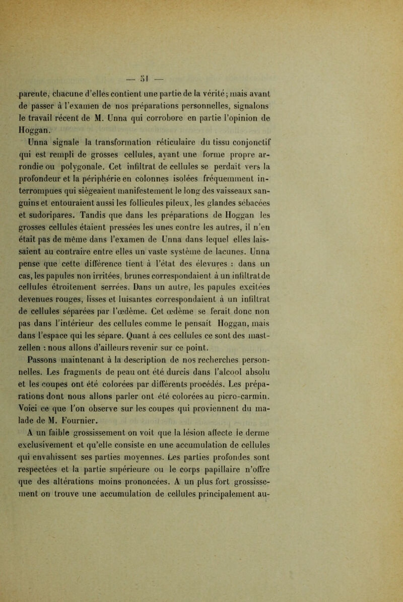 parente, chacune d’elles contient une partie de la vérité ; mais avant de passer à l’examen de nos préparations personnelles, signalons le travail récent de M. Unna qui corrobore en partie l’opinion de Hoggan. Unna signale la transformation réticulaire du tissu conjonctif qui est rempli de grosses cellules, ayant une forme propre ar- rondie ou polygonale. Cet infiltrai de cellules se perdait vers la profondeur et la périphérie en colonnes isolées fréquemment in- terrompues qui siégeaient manifestement le long des vaisseaux san- guins et entouraient aussi les follicules pileux, les glandes sébacées et sudoripares. Tandis que dans les préparations de Hoggan les grosses cellules étaient pressées les unes contre les autres, il n’en était pas de même dans l’examen de Unna dans lequel elles lais- saient au contraire entre elles un vaste système de lacunes. Unna pense que cette différence tient à l’état des élevures : dans un cas, les papules non irritées, brunes correspondaient à un inliltratde cellules étroitement serrées. Dans un autre, les papules excitées devenues rouges, lisses et luisantes correspondaient à un infiltrât de cellules séparées par l'œdème. Cet œdème se ferait donc non pas dans l’intérieur des cellules comme le pensait Hoggan, mais dans l’espace qui les sépare. Quant à ces cellules ce sont des masl- zellen : nous allons d’ailleurs revenir sur ce point. Passons maintenant à la description de nos recherches person- nelles. Les fragments de peau ont été durcis dans l’alcool absolu et les coupes ont été colorées par différents procédés. Les prépa- rations dont nous allons parler ont été colorées au picro-carmin. Voici ce que l’on observe sur les coupes qui proviennent du ma- lade de M. Fournier. A un faible grossissement on voit que la lésion affecte ie derme exclusivement et qu’elle consiste en une accumulation de cellules qui envahissent ses parties moyennes. Les parties profondes sont respectées et la partie supérieure ou le corps papillaire n’offre que des altérations moins prononcées. A un plus fort grossisse- ment on trouve une accumulation de cellules principalement au-