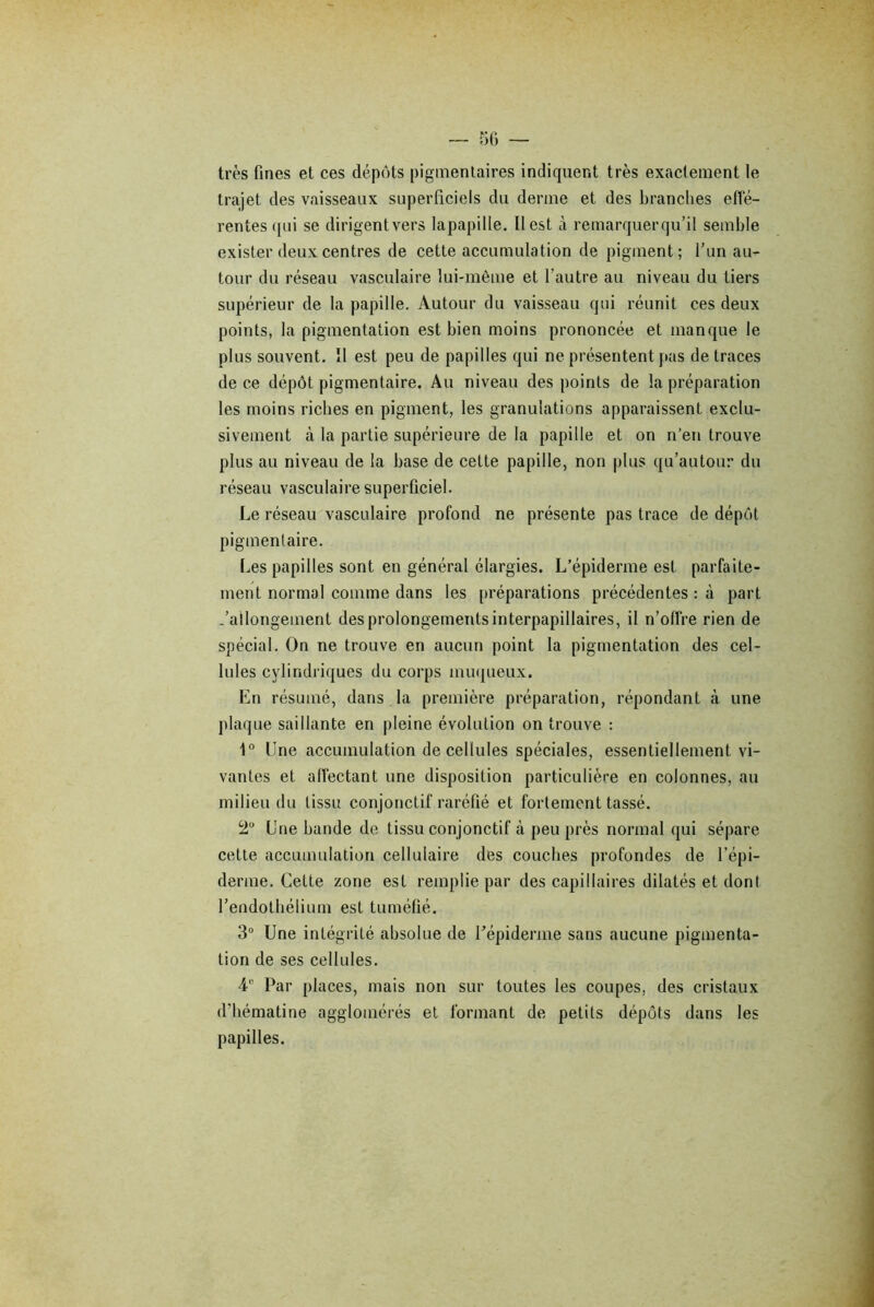 très fines et ces dépôts pigmentaires indiquent très exactement le trajet des vaisseaux superficiels du derme et des branches effé- rentes qui se dirigent vers lapapille. Il est à remarquerqu’il semble exister deux centres de cette accumulation de pigment; l’un au- tour du réseau vasculaire lui-même et l’autre au niveau du tiers supérieur de la papille. Autour du vaisseau qui réunit ces deux points, la pigmentation est bien moins prononcée et manque le plus souvent. II est peu de papilles qui ne présentent pas de traces de ce dépôt pigmentaire. Au niveau des points de la préparation les moins riches en pigment, les granulations apparaissent exclu- sivement à la partie supérieure de la papille et on n’en trouve plus au niveau de la base de cette papille, non plus qu’autour du réseau vasculaire superficiel. Le réseau vasculaire profond ne présente pas trace de dépôt pigmentaire. Les papilles sont en général élargies. L’épiderme est parfaite- ment normal comme dans les [(réparations précédentes : à part .'allongement des prolongements interpapillaires, il n’offre rien de spécial. On ne trouve en aucun point la pigmentation des cel- lules cylindriques du corps muqueux. En résumé, dans la première préparation, répondant à une plaque saillante en pleine évolution on trouve : 1° Une accumulation de cellules spéciales, essentiellement vi- vantes et affectant une disposition particulière en colonnes, au milieu du tissu conjonctif raréfié et fortement tassé. 2U Une bande de tissu conjonctif à peu près normal qui sépare cette accumulation cellulaire des couches profondes de l’épi- derme. Cette zone est remplie par des capillaires dilatés et dont l’endothélium est tuméfié. 3° Une intégrité absolue de l'épiderme sans aucune pigmenta- tion de ses cellules. 4e Par places, mais non sur toutes les coupes, des cristaux d’hématine agglomérés et formant de petits dépôts dans les papilles.