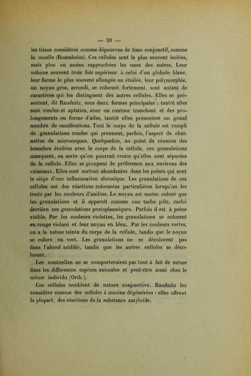 les tissus considérés comme dépourvus de tissu conjonctif, comme la moelle (Rosenheim). Ces cellules sont le plus souvent isolées, mais plus ou moins rapprochées les unes des autres. Leur volume souvent trois fois supérieur à celui d’un globule blanc, leur forme le plus souvent allongée ou étoilée, leur polymorphie, un noyau gros, arrondi, se colorant fortement, sont autant de caractères qui les distinguent des autres cellules. Elles se pré- sentent, dit Raudnitz, sous deux formes principales : tantôt elles sont rondes et aplaties, avec un contour tranchant et des pro- longements en forme d’ailes, tantôt elles présentent un grand nombre de ramifications. Tout le corps de la cellule est rempli de granulations rondes qui prennent, parfois, l’aspect de chaî- nettes de microcoques. Quelquefois, au point de réunion des branches étoilées avec le corps de la cellule, ces granulations manquent, en sorte qu’on pourrait croire qu’elles sont séparées de la cellule. Elles se groupent de préférence aux environs des vaisseaux. Elles sont surtout abondantes dans les points qui sont le siège d'une inflammation chronique. Les granulations de ces cellules ont des réactions colorantes particulières lorsqu’on les traite par les couleurs d’aniline. Le noyau est moins coloré que les granulations et il apparaît comme une tache pâle, caché derrière ces granulations protoplasmiques. Parfois il est à peine visible. Par les couleurs violettes, les granulations se colorent en rouge violacé et leur noyau en bleu. Par les couleurs vertes, on a la même teinte du corps de la cellule, tandis que le noyau se colore en vert. Les granulations ne se décolorent pas dans l’alcool acidifié, tandis que les autres cellules se déco- lorent. Les mastzellen ne se comporteraient pas tout à fait de même dans les différentes espèces animales et peut-être aussi chez le même individu (Orth.). Ces cellules semblent de nature conjonctive. Raudnitz les considère comme des cellules à mucine dégénérées : elles offrent la plupart, des réactions de la substance amyloïde.