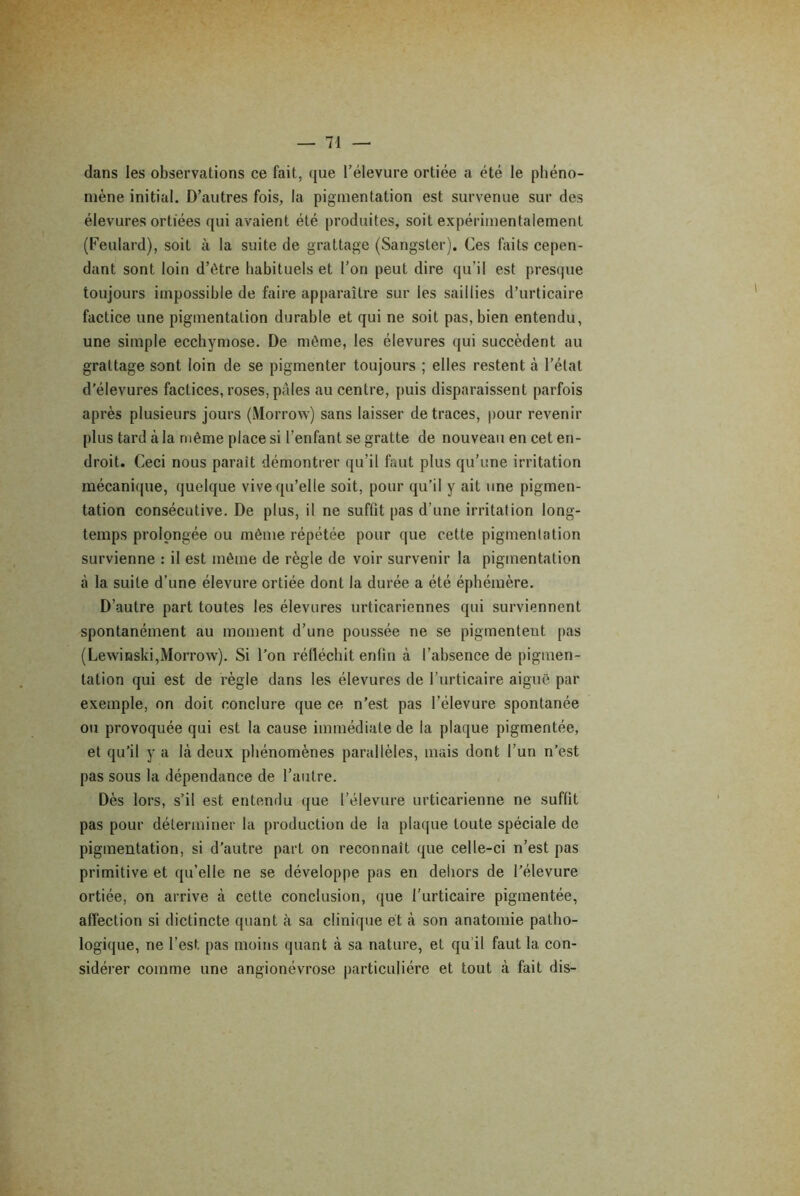 dans les observations ce fait, que l’élevure ortiée a été le phéno- mène initial. D’autres fois, la pigmentation est survenue sur des élevures ortiées qui avaient été produites, soit expérimentalement (Feulard), soit à la suite de grattage (Sangster). Ces faits cepen- dant sont loin d’être habituels et l’on peut dire qu’il est presque toujours impossible de faire apparaître sur les saillies d’urticaire factice une pigmentation durable et qui ne soit pas, bien entendu, une simple ecchymose. De même, les élevures qui succèdent au grattage sont loin de se pigmenter toujours ; elles restent à l’état d’élevures factices, roses, pâles au centre, puis disparaissent parfois après plusieurs jours (Morrow) sans laisser de traces, pour revenir plus tard à la même place si l’enfant se gratte de nouveau en cet en- droit. Ceci nous parait démontrer qu’il faut plus qu’une irritation mécanique, quelque vive qu’elle soit, pour qu’il y ait une pigmen- tation consécutive. De plus, il ne suffit pas d’une irritation long- temps prolongée ou même répétée pour que cette pigmentation survienne : il est même de règle de voir survenir la pigmentation à la suite d’une élevure ortiée dont la durée a été éphémère. D’autre part toutes les élevures urticariennes qui surviennent spontanément au moment d’une poussée ne se pigmentent pas (Lewinski,Morrow). Si l’on réfléchit enfin à l’absence de pigmen- tation qui est de règle dans les élevures de l’urticaire aiguë par exemple, on doit conclure que ce n’est pas i’élevure spontanée ou provoquée qui est la cause immédiate de la plaque pigmentée, et qu’il y a là deux phénomènes parallèles, mais dont l’un n’est pas sous la dépendance de l’autre. Dès lors, s’il est entendu que l’élevure urticarienne ne suffit pas pour déterminer la production de la plaque toute spéciale de pigmentation, si d’autre part on reconnaît que celle-ci n’est pas primitive et qu’elle ne se développe pas en dehors de l’élevure ortiée, on arrive à cette conclusion, que l’urticaire pigmentée, affection si dictincte quant à sa clinique et à son anatomie patho- logique, ne l’est pas moins quant à sa nature, et qu’il faut 1a. con- sidérer comme une angionévrose particulière et tout à fait dis-