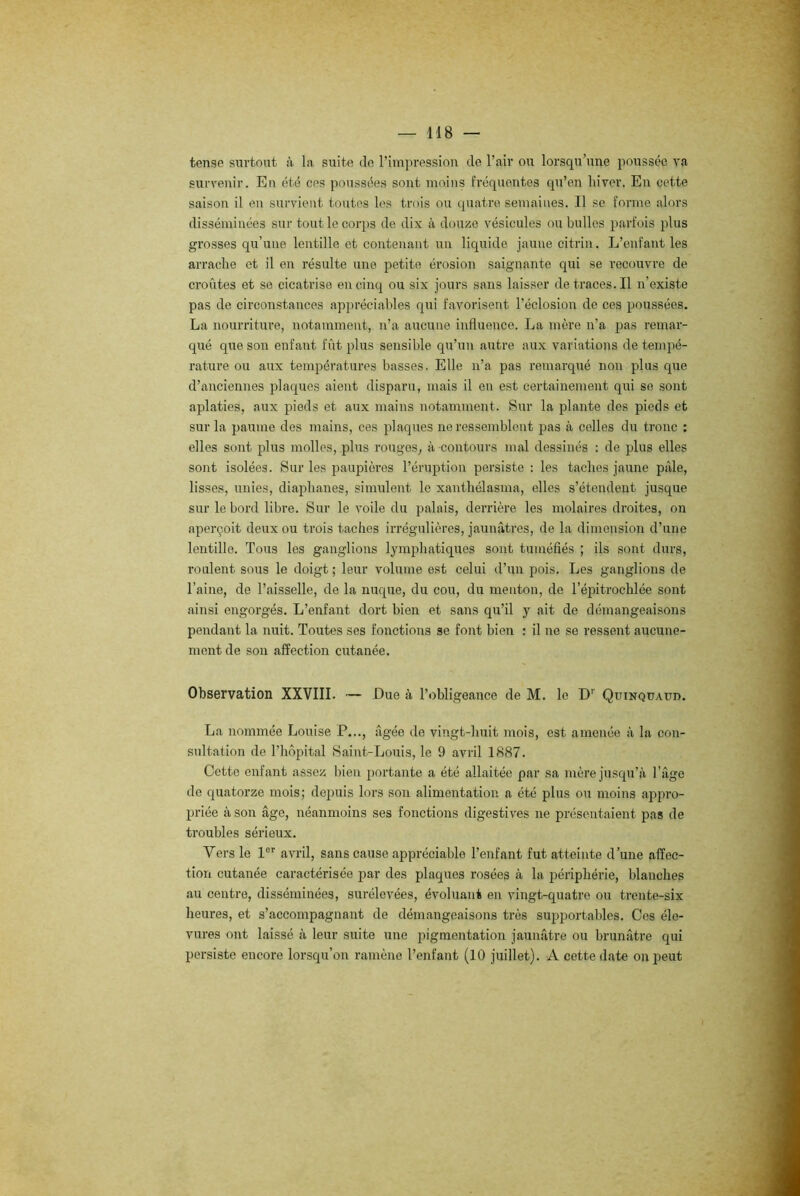 tense surtout à la suite de l’impression de l’air ou lorsqu’une poussée va survenir. En été ces poussées sont moins fréquentes qu’en hiver. En cette saison il en survient toutes les trois ou quatre semaines. Il se forme alors disséminées sur tout le corps de dix à douze vésicules ou bulles parfois plus grosses qu’une lentille et contenant un liquide jaune eitrin. L’enfant les arrache et il en résulte une petite érosion saignante qui se recouvre de croûtes et se cicatrise en cinq ou six jours sans laisser detraces.il n’existe pas de circonstances appréciables qui favorisent l’éclosion de ces poussées. La nourriture, notamment, n’a aucune influence. La mère n’a pas remar- qué que son enfant fût plus sensible qu’un autre aux variations de tempé- rature ou aux températures basses. Elle n’a pas remarqué non plus que d’anciennes plaques aient disparu, mais il en est certainement qui se sont aplaties, aux pieds et aux mains notamment. Sur la plante des pieds et sur la paume des mains, ces plaques ne ressemblent pas à celles du tronc : elles sont plus molles, plus rouges, à contours mal dessinés : de plus elles sont isolées. Sur les paupières l’éruption persiste : les taches jaune pâle, lisses, unies, diaphanes, simulent le xanthélasma, elles s’étendent jusque sur le bord libre. Sur le voile du palais, derrière les molaires droites, on aperçoit deux ou trois taches irrégulières, jaunâtres, de la dimension d’une lentille. Tous les ganglions lymphatiques sont tuméfiés ; ils sont durs, roulent sous le doigt ; leur volume est celui d’un pois. Les ganglions de l’aine, de l’aisselle, de la nuque, du cou, du menton, de l’épitrochlée sont ainsi engorgés. L’enfant dort bien et sans qu’il y ait de démangeaisons pendant la nuit. Toutes ses fonctions se font bien : il ne se ressent aucune- ment de son affection cutanée. Observation XXVIII. — Eue à l’obligeance de M. le D' Qüinquaüd. La nommée Louise P..., âgée de vingt-huit mois, est amenée à la con- sultation de l’hôpital Saint-Louis, le 9 avril 1887. Cette enfant assez bien portante a été allaitée par sa mère jusqu’à l’âge de quatorze mois; depuis lors son alimentation a été plus ou moins appro- priée à son âge, néanmoins ses fonctions digestives ne présentaient pas de troubles sérieux. Vers le 1er avril, sans cause appréciable l’enfant fut atteinte d’une affec- tion cutanée caractérisée par des plaques rosées à la périphérie, blanches au centre, disséminées, surélevées, évoluant en vingt-quatre ou trente-six heures, et s’accompagnant de démangeaisons très supportables. Cos éle- vures ont laissé à leur suite une pigmentation jaunâtre ou brunâtre qui persiste encore lorsqu’on ramène l’enfant (10 juillet). A cette date on peut