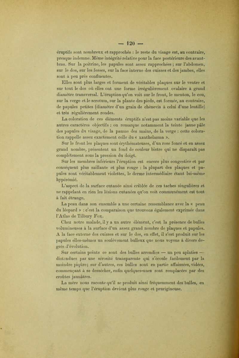 éruptifs sont nombreux et rapprochés : le reste du visage est, au contraire, presque indemne. Même intégrité relative pour la face postérieure des avant- bras. Sur la poitrine, les papules sont assez rapprochées; sur l’abdomen, sur le dos, sur les fesses, sur la face interne des cuisses et des jambes, elles sont à peu près confluentes. Elles sont plus larges et forment de véritables plaques sur le ventre et sur tout le dos où elles ont une forme irrégulièrement ovalaire à grand diamètre transversal. L’éruption qu’on voit sur le front, le menton, le cou, sur la verge et le scrotum, sur la plante des pieds, est formée, au contraire, de papules petites (diamètre d’un grain de chènevis à celui d’une lentille) et très régulièrement rondes. La coloration de ces éléments éruptifs n’est pas moins variable que les autres caractères objectifs : on remarque notamment la teinte jaune pâle des papules du visage, de la paume des mains, de la verge : cette colora- tion rappelle assez exactement celle du « xauthelasma ». Sur le front les plaques sont érythémateuses, d’un rose foncé et en assez grand nombre, présentent un fond de couleur bistre qui ne disparaît pas complètement sous la pression du doigt. Sur les membres inférieurs l’éruption est encore plus congestive et par conséquent plus saillante et plus rouge : la plupart des plaques et pa- pules sont véritablement violettes, le derme intermédiaire étant lui-même hypérémié. L’aspect de la surface cutanée ainsi criblée de ces taches singulières et ne rappelant en rien les lésions cutanées qu’on voit communément est tout à fait étrange. La peau dans son ensemble a une certaine ressemblance avec la « peau du léopard » : c’est la comparaison que trouvons également exprimée dans l’Atlas de Tilbury Fox. Chez notre malade, il y a un autre élément, c’est la présence de bulles volumineuses à la surface d’un assez grand nombre de plaques et papules. A la face externe des cuisses et sur le dos, en effet, il s’est produit sur les papules elles-mêmes un soulèvement bulleux que nous voyons à divers de- grés d’évolution. Sur certains points ce sont des bulles arrondies — un peu aplaties — distendues par une sérosité transparente qui s’écoule facilement par la moindre piqûre; sur d’autres, ces bulles sont en partie affaissées, vidées, commençant à se dessécher, enfin quelques-unes sont remplacées par des croûtes jaunâtres. La mère nous raconte qu’il se produit ainsi fréquemment des bulles, en même temps que l’éruption devient plus rouge et prurigineuse.