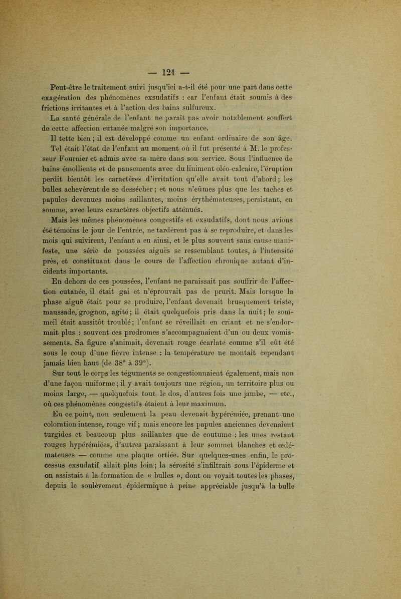 Peut-être le traitement suivi jusqu’ici a-t-il été pour une part dans cette exagération des phénomènes exsudatifs : car l’enfant était soumis à des frictions irritantes et à l’action des bains sulfureux. La santé générale de l’enfant ne paraît pas avoir notablement souffert de cette affection cutanée malgré son importance. Il tette bien ; il est développé comme un enfant ordinaire de son âge. Tel était l’état de l'enfant au moment où il fut présenté à M. le profes- seur Fournier et admis avec sa mère dans son service. Sous l’influence de bains émollients et de pansements avec du Uniment oléo-calcaire, l’éruption perdit bientôt les caractères d’irritation qu’elle avait tout d’abord ; les bulles achevèrent de se dessécher ; et nous n’eûmes plus que les taches et papules devenues moins saillantes, moins érythémateuses, persistant, en somme, avec leurs caractères objectifs atténués. Mais les mêmes phénomènes congestifs et exsudatifs, dont nous avions été témoins le jour de l’entrée, ne tardèrent pas à se reproduire, et dans les mois qui suivirent, l’enfant a eu ainsi, et le plus souvent sans cause mani- feste. une série de poussées aiguës se ressemblant toutes, à l’intensité près, et constituant dans le cours de l’affection chronique autant d’in- cidents importants. En dehors de ces poussées, l’enfant ne paraissait pas souffrir de l’affec- tion cutanée, il était gai et n’éprouvait pas de prurit. Mais lorsque la phase aiguë était pour se produire, l’enfant devenait brusquement triste, maussade, grognon, agité; il était quelquefois pris dans la nuit; le som- meil était aussitôt troublé; l’enfant se réveillait en criant et ne s’endor- mait plus : souvent ces prodromes s’accompagnaient d’un ou deux vomis- sements. Sa figure s’animait, devenait rouge écarlate comme s’il eût été sous le coup d’une fièvre intense : la température ne montait cependant jamais bien haut (de 38° à 39°). Sur tout le corps les téguments se congestionnaient également, mais non d’une façon uniforme; il y avait toujours une région, un territoire plus ou moins large, — quelquefois tout le dos, d’autres fois une jambe, — etc., où ces phénomènes congestifs étaient à leur maximum. Eu ce point, non seulement la peau devenait hypérémiée, prenant une coloration intense, rouge vif ; mais encore les papules anciennes devenaient turgides et beaucoup plus saillantes que de coutume : les unes restant rouges hypérémiées, d’autres paraissant à leur sommet blanches et œdé- mateuses — comme une plaque ortiée. Sur quelques-unes enfin, le pro- cessus exsudatif allait plus loin ; la sérosité s’infiltrait sous l’épiderme et on assistait à la formation de « bulles », dont on voyait toutes les phases, depuis le soulèvement épidermique à peine appréciable jusqu’à la bulle