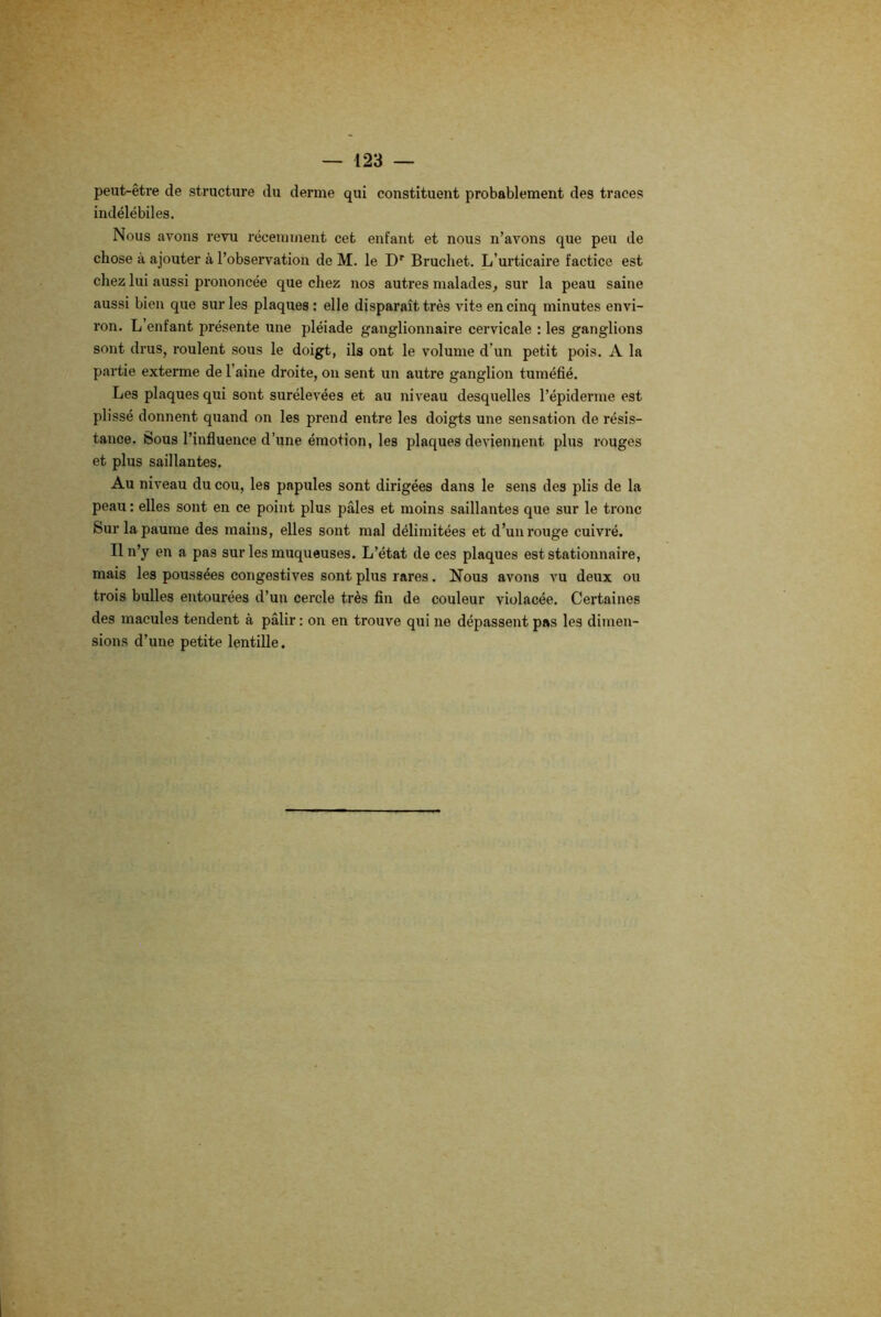 peut-être de structure du derme qui constituent probablement des traces indélébiles. Nous avons revu récemment cet enfant et nous n’avons que peu de chose à ajouter à l’observation de M. le Dr Bruchet. L’urticaire factice est chez lui aussi prononcée que chez nos autres malades, sur la peau saine aussi bien que sur les plaques : elle disparaît très vite en cinq minutes envi- ron. L’enfant présente une pléiade ganglionnaire cervicale : les ganglions sont drus, roulent sous le doigt, ils ont le volume d’un petit pois. A la partie exterme de l’aine droite, on sent un autre ganglion tuméfié. Les plaques qui sont surélevées et au niveau desquelles l’épiderme est plissé donnent quand on les prend entre les doigts une sensation de résis- tance. Sous l’influence d’une émotion, les plaques deviennent plus rouges et plus saillantes. Au niveau du cou, les papules sont dirigées dans le sens des plis de la peau : elles sont en ce point plus pâles et moins saillantes que sur le tronc Sur la paume des mains, elles sont mal délimitées et d’un rouge cuivré. Il n’y en a pas sur les muqueuses. L’état de ces plaques est stationnaire, mais les poussées congestives sont plus rares. Nous avons vu deux ou trois bulles entourées d’un cercle très fin de couleur violacée. Certaines des macules tendent à pâlir : on en trouve qui ne dépassent pas les dimen- sions d’une petite lentille.