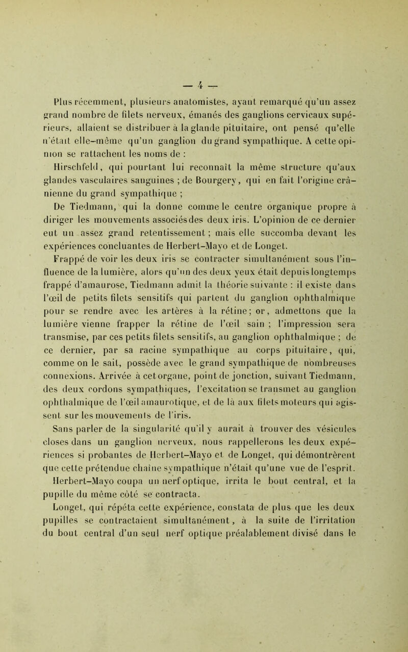 Plus récemment, plusieurs anatomistes, ayant remarqué qu’au assez îïrancl nombre de filets nerveux, émanés des ganglions cervicaux supé- rieurs, allaient se distribuer à la glande pituitaire, ont pensé qu’elle n’était elle-même qu’un ganglion du grand sympathique. A cette opi- nion se rattachent les noms de : Hirschfeld, qui pourtant lui reconnaît la même structure qu’aux glandes vasculaires sanguines ; de Bourgery, qui en fait l’origine crâ- nienne du grand sympathique ; De Tiedmann, qui la donne comme le centre organiijue propre à diriger les mouvements associésdes deux iris. L’opinion de ce dernier eut un assez grand retentissement; mais elle succomba devant les expériences concluantes de Herbert-Mayo et de Longet. Frappé de voir les deux iris se contracter simultanément sous l’in- fluence de la lumière, alors qu’un des deux yeux était depuislongtenqis frappé d’amaurose, Tiedmann admit la théorie suivante : il existe dans l’œil de petits filets sensitifs qui partent du ganglion ophthalmique pour se rendre avec les artères à la rétine; or, admettons que la lumière vienne frapper la rétine de l’œil sain ; l’impression sera transmise, par ces petits filets sensitifs, au ganglion ophthalmique ; de ce dernier, par sa racine sympathique au corps pituitaire, qui, comme on le sait, possède avec le grand sympathique de nombreuses connexions. Arrivée à cetorgane, point de jonction, suivant Tiedmann, des deux cordons sympathiques, l’excitation se transmet au ganglion ophthalmique de l’œil amaurotique, et de là aux filets moteurs qui agis- sent sur les mouvements de l’iris. Sans parler de la singularité qu’il y aurait à trouver des vésicules closes dans un ganglion nerveux, nous rappellerons les deux expé- riences si probantes de Herbert-Mayo et de Longet, qui démontrèrent que cette prétendue chaîne sympathique n’était qu’une vue de l’esprit. Herbert-Mayo coupa un nerf optique, irrita le bout central, et la pupille du même côté se contracta. Longet, qui répéta cette expérience, constata de plus que les deux pupilles se contractaient simultanément, à la suite de l’irritation du bout central d’un seul nerf optique préalablement divisé dans le