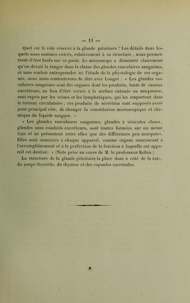 Quel est le rôle réservé à la glande pituitaire ? Les détails dans les- quels nous sommes entrés, relativement à sa structure , nous'permet- tront d’être brefs sur ce point. Le microscope a démontré clairement qu’on devait la ranger dans la classe des glandes vasculaires sanguines, et sans vouloir entreprendre ici l’étude de la physiologie de ces orga- nes, nous nous contenterons de dire avec Longet ; « Les glandes vas- culaires sanguines sont des organes dont les produits, faute de canaux excréteurs, au lieu d’être versés à la surface cutanée ou muqueuse, sont repris par les veines et les lymphatiques, (jui les emportent dans le torrent circulatoire; ces produits de sécrétion sont supposés avoir pour principal rôle, de changer la constitution microscopique et chi- mique du liquide sanguin. » « Les glandes vasculaires sanguines, glandes à vésicules closes, glandes sans conduits excréteurs, sont toutes formées sur un même * type et ne présentent entre elles que des différences peu marquée®. Elles sont annexées à chaque appareil, comme organe concourant à l’accomplissement et à la perfection de la fonction cà laquelle cet appa- reil est destiné. » (Note prise au cours de M. le professeur Robin.) La structure de la glande pituitaire la place donc à côté de la rate, du corps thyroïde, du thymus et des capsules surrénales. #