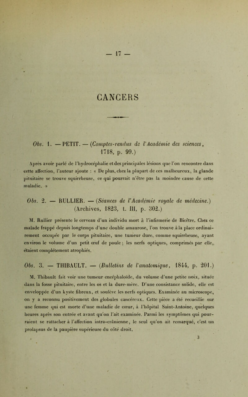 CANCERS Obs. 1. —PETIT, — {Comptes-rendus de VAcadémie des sciences ^ 1718, p. 99.) Après avoir parlé de l’hydrocéphalie etdesprincij)ales lésions que l’on rencontre dans cette affection, l’auteur ajoute : « De plus, chez la j)lupart de ces malheureux, la glande pituitaire se trouve squirrheuse, ce qui pourrait n’être pas la moindre cause de cette maladie. » Obs. 2. — RULLIER. — {Séances de l’Académie royale de médecine.) (Archives, 1823, t. III, p. 302.) M. Rullier présente le cerveau d’un individu mort à l’infirmerie de Bicêtre. Chez ce malade frappé depuis longtemps d’une double amaurose, l’on trouve à la place ordinai- rement occupée par le corps pituitaire, une tumeur dure, comme squirrheuse, ayant environ le volume d’un petit œuf de poule 5 les nerfs optiques, comprimés par elle,, étaient complètement atrophiés. Obs. 3. — THIBAULT. — {Bulletins de l’anatomique, 1844, p. 201.) M. Thibault fait voir une tumeur encéphaloïde, du volume d’une petite noix, située dans la fosse pituitaire, entre les os et la dure-mère. D’une consistance solide, elle est enveloppée d’un kyste fibreux, et soulève les nerfs optiques. Examinée au microscope, on y a reconnu positivement des globules cancéreux. Cette pièce a été recueillie sur une femme qui est morte d’une maladie de cœur, à l’hôpital Saint-Antoine, quelques heures après son entrée et avant qu’on l’ait examinée. Parmi les symptômes qui pour- raient se rattacher à l’affection intra-crânienne, le seul qu’on ait remarqué, c’est un prolapsus de la paupière supérieure du côté droit. 3