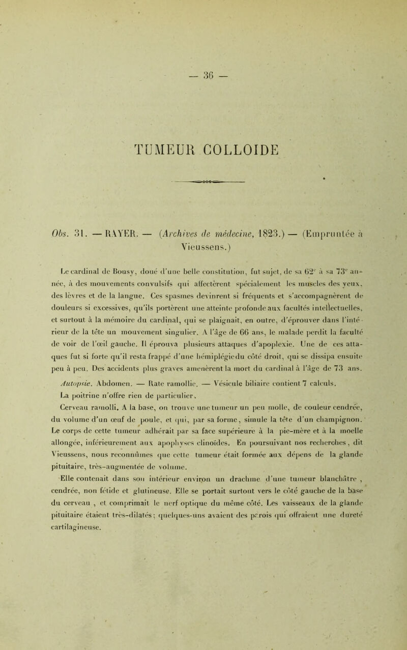 TUMEUR colloïde Obs. 31. —IWYKR. — {Archives de médecine, 1823.)— (Em|)riiiilée à Vieussens.) I.c cardinal de lîousy, doue d’une belle coiislitulioii, fut sujet, de sa (j2‘' à sa 73‘‘ an- née, à des mouvements convulsifs qui alfectèrent spécialement les muscles dos yeux, des lèvres et de la langue. Ces s])asmes devinrent si fréquents et s’accompagnèrent de douleurs si excessives, qu’ils portèrent une atteinte pmfondeaux facultés intellectuelles, et surtout à la mémoire du cardinal, qui se jtlaignait, en outre, d’éprouver dans l’inté- rieur de la tête un mouvement singulier. A l’âge de 66 ans, le malade perdit la faculté de voir de l’œil gauche. Il éprouva plusieurs attaejues d’apoplexie. Une do ces atta- ques fut si forte qu’il resta frappé d’une liémiplégiedu côté droit, (|ui se dissi|>a ensuite peu à peu. Des accidents plus graves amenèrent la mort du (-ardinal à l’âge de 7d ans. Autoplie. Abdomen. — llate ramollie. — VA'sicule biliaire contictU 7 calculs. La poitrine n’offre rien de particulier. Cerveau ramolli. A la base, on troin e une tumeur un peu tuolle, de couleur cendrée, du volume d’un œuf de poule, et (|ui, par sa forme, simule la tête d’un champignon. Le corps de cette tumeur adhérait par sa face supérieure à la |)ie-mère et à la moelle allongée. Inférieurement aux aj)ophyscs clinoïdes. En poursuivant nos recherdies, dit Vieussens, nous reconnûmes (pie cette tumeur était formée aux dépens de la glande pituitaire, très-augmentée de volume. Elle contenait dans son intérieur environ un drachme d’une tumeur blanchâtre , cendrée, non fétide et glutineuse. Elle se portait surtout vers le c(7té gauche de la base du cerveau , et com[)rimait le nerf optique du même crêté. Les vaisseaux de la glande pituitaire étaient très-dilatés; ([uehpu'S-uns avaient des prrois rpii offraient une dureté cartilagineuse.