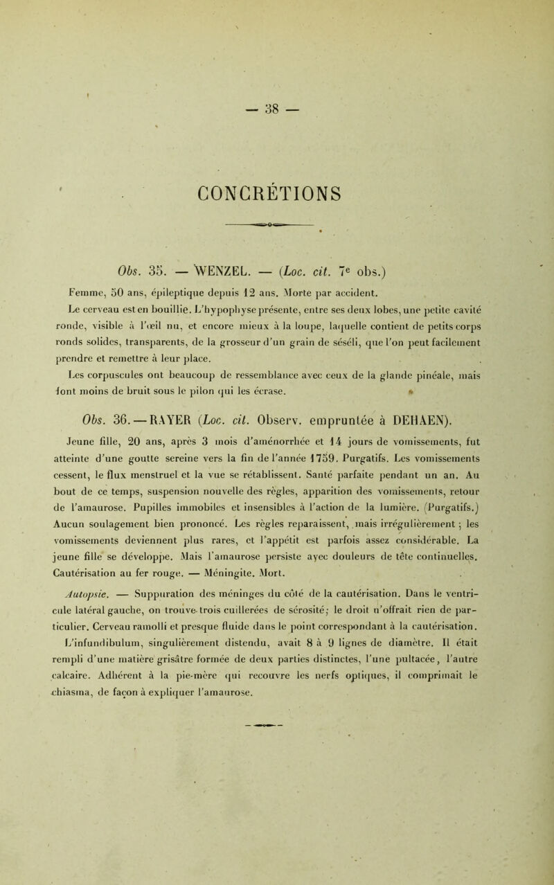 CONCRÉTIONS Obs. 35. — WENZEL. — {Loc. cil. 7® obs.) Femme, oO ans, épileptique depuis 12 ans. Morte par accident. Le cerveau est en bouillie. L’liy])opliyse présente, entre ses deux lobes, une petite cavité ronde, visible à l’ceil nu, et encore mieux à la loupe, la(juelle contient de petits corps ronds solides, trans])arents, de la gfrosseur d’un grain de séséli, que l’on peut facilement prendre et remettre à leur place. Les cor])uscules ont beaucoup de ressemblance avec ceux de la glande pinéale, mais font moins de bruit sous le pilon (jui les écrase. • Obs. 36. — R.XYER {Loc. cil. Observ. empruntée à DEHÂEN). Jeune fille, 20 ans, après 3 mois d’aménorrhée et 14 jours de vomissements, fut atteinte d’une goutte sereine vers la fin de l’année 1759. Purgatifs. Les vomissements cessent, le flux menstruel et la vue se rétablissent. Santé parfaite pendant un an. Au bout de ce temps, suspension nouvelle des règles, apparition des vomissements, retour de l’amaurose. Pupilles immobiles et insensibles <à l’action de la lumière. (Purgatifs.) Aucun soulagement bien prononcé. Les règles reparaissent, .mais irrégulièrement; les vomissements deviennent plus rares, et l’appétit est parfois assez considérable. La jeune fille se dévelopjie. Mais l’amaurose persiste aycc douleurs de tête continuelles. Cautérisation au fer rouge. — Méningite. Mort. Autopsie. — Suppuration des méninges du côté de la cautérisation. Dans le ventri- cule latéral gauche, on trouve-trois cuillerées de sérosité; le droit n’olfrait rien de j)ar- ticulier. Cerveau ramolli et presque fluide dans le point eorres|)ondant à la cautérisation. L’infundibulum, singulièrement distendu, avait 8 à 9 lignes de diamètre. Il était rempli d’une matière grisâtre formée de deux parties distinctes, l’une pultacée, l’autre calcaire. Adhérent à la pie-mère (pii recouvre les nerfs opti(|ues, il comprimait le chiasma, de façon à expli(juer l’amaurose.