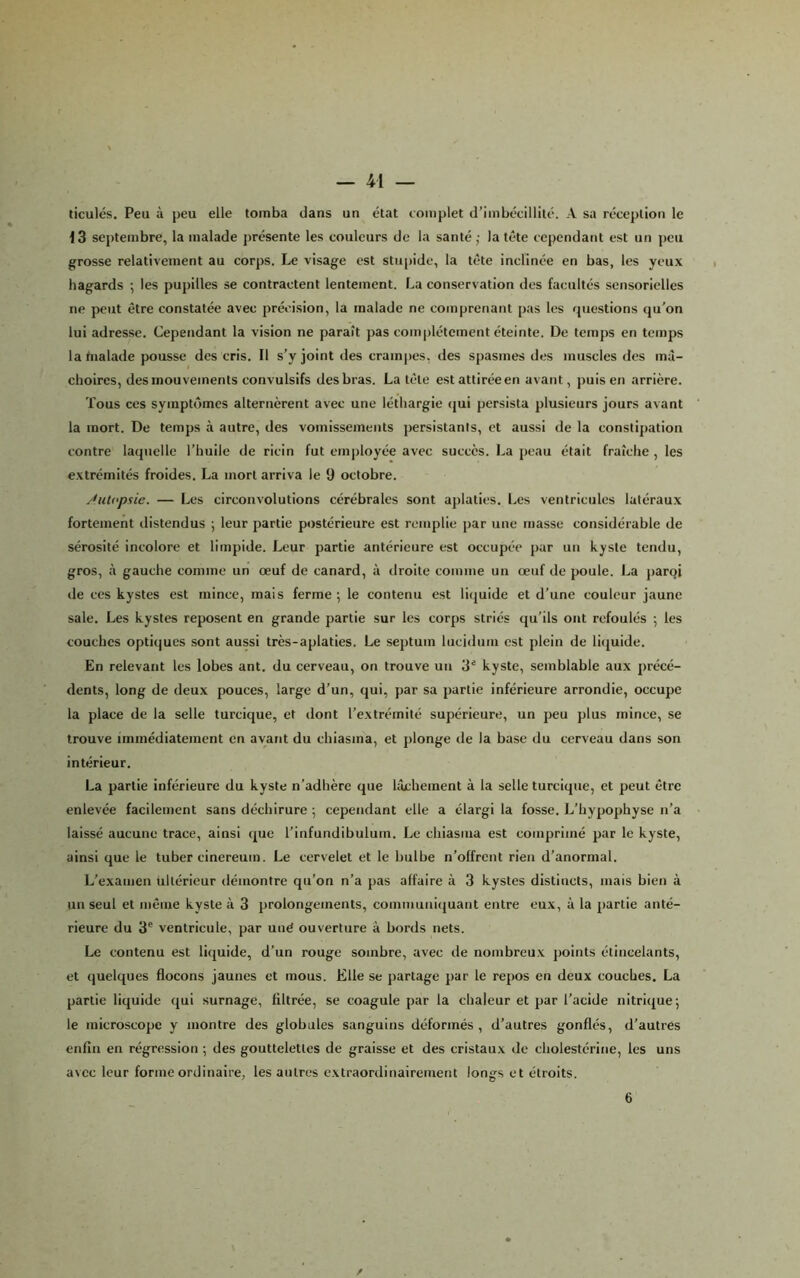 ticulés. Peu à peu elle tomba dans un état complet d’imbécillité. A sa réception le 13 septembre, la malade présente les couleurs de la santé ; la tête cependant est un peu grosse relativement au corps. Le visage est stupide, la tête inclinée en bas, les yeux hagards ; les pupilles se contractent lentement. La conservation des facultés sensorielles ne peut être constatée avec précision, la malade ne comprenant pas les questions qu'on lui adresse. Cependant la vision ne paraît pas complètement éteinte. De temps en temps la tnalade pousse des cris. Il s’y joint des crampes, des spasmes des muscles des mâ- choires, des mouvements convulsifs des bras. La tête est attirée en avant, puis en arrière. Tous ces symptômes alternèrent avec une léthargie (jui persista plusieurs jours avant la mort. De temps à autre, des vomissements persistants, et aussi de la constipation contre laquelle l’huile de ricin fut employée avec succès. La peau était fraîche, les extrémités froides. La mort arriva le 9 octobre. Jutopaie. — Les circonvolutions cérébrales sont aplaties. Les ventricules latéraux fortement distendus ; leur partie postérieure est remplie par une masse considérable de sérosité incolore et limpide. Leur partie antérieure est occupée par un kyste tendu, gros, à gauche comme un œuf de canard, à droite comme un œuf de poule. La j)aroi de ces kystes est mince, mais ferme; le contenu est liquide et d’une couleur jaune sale. Les kystes reposent en grande partie sur les corps striés qu’ils ont refoulés ; les couches optiques sont aussi très-aplaties. Le septum lucidum est plein de licjuide. En relevant les lobes ant. du cerveau, on trouve un 3* kyste, semblable aux précé- dents, long de deux pouces, large d’un, qui, par sa partie inférieure arrondie, occupe la place de la selle turcique, et dont l’extrémité supérieure, un peu plus mince, se trouve immédiatement en avant du chiasma, et plonge de la base du cerveau dans son intérieur, La partie inférieure du kyste n’adhère que lâchement à la selle turcique, et peut être enlevée facilement sans déchirure ; cependant elle a élargi la fosse. L’hypophyse n’a laissé aucune trace, ainsi que l’infundibulum. Le chiasma est comprimé par le kyste, ainsi que le tuber cinereum. Le cervelet et le bulbe n’offrent rien d’anormal. L’e.\auien ultérieur démontre qu’on n’a pas affaire à 3 kystes distincts, mais bien à un seul et même kyste à 3 prolongements, communiquant entre eux, à la partie anté- rieure du 3® ventricule, par uné ouverture à bords nets. Le contenu est liijuide, d’un rouge sombre, avec île nombreux jioints étincelants, et quelques flocons jaunes et mous. Elle se partage par le repos en deux couches. La partie liquide qui surnage, filtrée, se coagule par la chaleur et par l’acide nitrique; le microscope y montre des globales sanguins déformés, d’autres gonflés, d’autres enfin en régression ; des gouttelettes de graisse et des cristaux de cholestérine, les uns avec leur forme ordinaire, les autres extraordinairement longs et étroits. 6