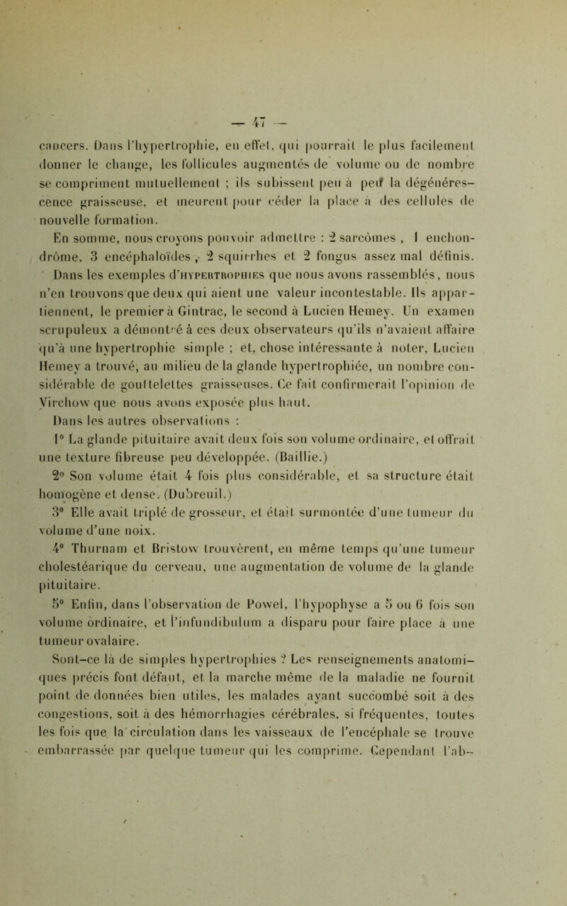 cnncers. Dans l’hypertrophie, en effet, qui pourrait le plus facilemenl donner le change, les Ibllicules augmentés de volume ou de nombre se compriment muluellemenl ; ils sul)isseut peu à peif la dégénéres- cence graisseuse, et meurent pour céder la place à des cellules de nouvelle formation. En somme, nous croyons pouvoir admettre : 2 sarcomes , 1 enchon- drôme, 3 encéphaloïdes 2 squirrhes et 2 fongus assez mal détinis. Dans les exemples d’uYPERTRorniES que nous avons rassemblés, nous n’en trouvons que deux qui aient une valeur incontestable. Ils appar- tiennent, le premier à Gintrac, le second à Lucien Hemey. Un examen scrupuleux a démontré à ces deux observateurs (|u’ils n’avaient affaire <|u’à une hypertrophie simple ; et, chose intéressante à noter, Lucien Hemey a trouvé, au milieu delà glande hypertrophiée, un nombre con- sidérable de gouttelettes graisseusevs. Ce fait confirmerait l’opinion de yirchowque nous avons exposée plus haut. Dans les autres observations ; I® La glande pituitaire avait deux fois son volume ordinaire, et offrait une texture fibreuse peu développée. (Baillie.) 2® Son volume était 4 Ibis plus considérable, et sa structure était homogène et dense. (Dubreuil.) 3® Elle avait triplé de grosseur, et était surmontée d’une tumeur du volume d’une noix. 4® Thurnarn et Bristovv trouvèrent, eu même temps qu’une tumeur cholestéarique du cerveau, une augmentation de volume de la glande pituitaire. 5® Enfin, dans l’observation de Fovvel, l’hypophyse a 5 ou fi fois son volume ordinaire, et l’infuudibulum a disparu pour faire place à une tu meur ovalaire. Sont-ce là de simples hypertrophies ? Les renseignements anatomi- ques précis font défaut, et la marche même de la maladie ne fournit point de données bien utiles, les malades ayant succombé soit à des congestions, soit à des hémorrhagies cérébrales, si fréquentes, toutes les fois que la circulation dans les vaisseaux de l’encéphale se trouve embarrassée [>ar quehjue tumeur ({ui les comprime. Cependant l’ab-