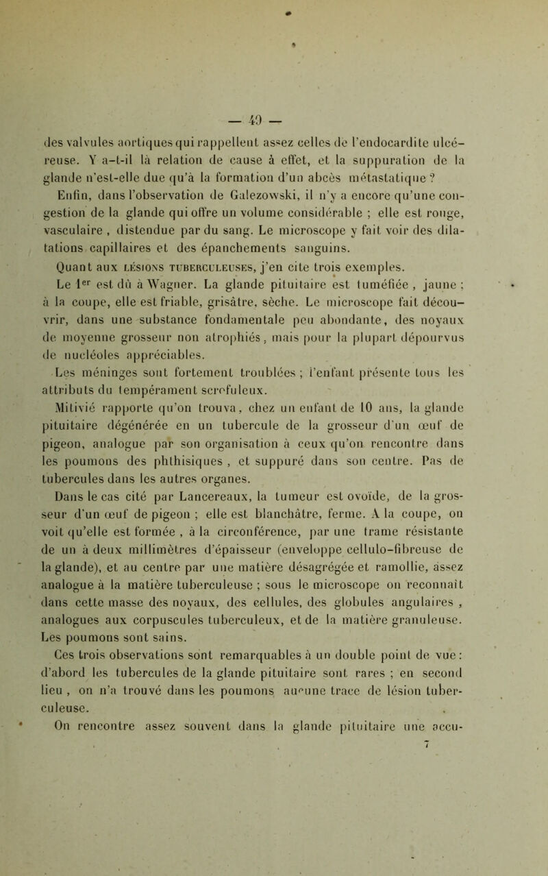 des valvules aortiques qui rappellent assez celles do l’eudocarditc ulcé- reuse. Y a-t-il là relation de cause à effet, et la suppuration de la glande n’est-elle due ([u’à la formation d’un abcès métastatique ? Enfin, dans l’observation de Galezowski, il n’y a encore qu’une con- gestion de la glande qui offre un volume considérable ; elle est ronge, vasculaire , distendue par du sang. Le microscope y fait voir des dila- tations capillaires et des épanchements sanguins. Quant aux lésions tuberculeu.ses, j’en cite trois exemples. Le 1®'' est dû à Wagner. La glande pituitaire est tuméfiée, jaune; à la coupe, elle est friable, grisâtre, sèche. Le microscope fait décou- vrir, dans une substance fondamentale peu abondante, des noyaux de moyenne grosseur non atrophiés, mais pour la plupart dépourvus de nucléoles appréciables. Les méninges sont fortement troublées ; l’enfant présente tous les attributs du tempérament scrofuleux. Mitivié rapporte qu’on trouva , chez un enfant de 10 ans, la glande pituitaire dégénérée en un tubercule de la grosseur d’un œuf de pigeon, analogue par son organisation à ceux (ju’on rencontre dans les poumons des phthisiques , et suppuré dans son centre. Pas de tubercules dans les autres organes. Dans le cas cité par Lancereaux, la tumeur est ovoïde, de la gros- seur d'un œuf de pigeon ; elle est blanchâtre, ferme. A la coupe, on voit qu’elle est formée , à la circonférence, par une trame résistante de un à deux millimètres d’épaisseur (enveloppe cellulo-fibreuse de la glande), et au centre par une matière désagrégée et ramollie, assez analogue à la matière tuberculeuse ; sous le microscope on reconnaît dans cette masse des noyaux, des cellules, des globules angulaires , analogues aux corpuscules tuberculeux, et de la matière granuleuse. Les poumons sont sains. Ces trois observations sont remarquables à un double point de vue : d’abord les tubercules de la glande pituitaire sont rares ; en second lieu , on n’a trouvé dans les poumons aucune trace de lésion tuber- culeuse. On rencontre assez souvent dans la glande pituitaire une accu-