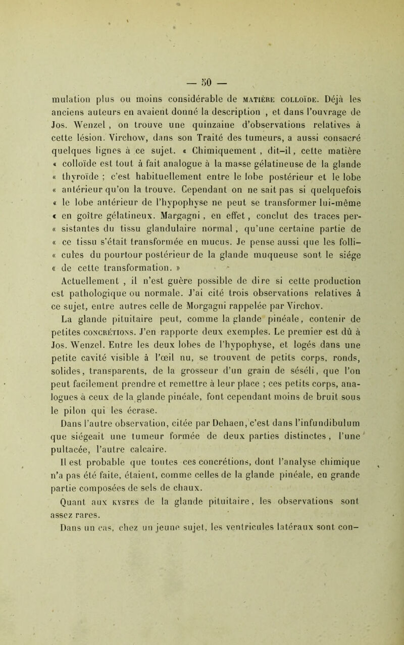 mulatioii plus ou moins considérable de matière colloïde. Déjà les anciens auteurs en avaient donné la description , et dans l’ouvrage de Jos. Wenzel , on trouve une quinzaine d’observations relatives à cette lésion. Virchow, dans son Traité des tumeurs, a aussi consacré quelques lignes à ce sujet, a Chimiquement, dit-il, cette matière « colloïde est tout à fait analogue à la masse gélatineuse de la glande « thyroïde ; c’est habituellement entre le lobe postérieur et le lobe « antérieur qu’on la trouve. Cependant on ne sait pas si quelquefois « le lobe antérieur de l’hypophyse ne peut se transformer lui-même € en goitre gélatineux. Margagni , en effet, conclut des traces per- « sistantes du tissu glandulaire normal , qu’une certaine partie de « ce tissu s’était transformée en mucus. Je pense aussi que les folli- « cules du pourtour postérieur de la glande muqueuse sont le siège « de cette transformation. » Actuellement , il n’est guère possible de dire si cette production est pathologique ou normale. J’ai cité trois observations relatives à ce sujet, entre autres celle de Morgagni rappelée par Virchov. La glande pituitaire peut, comme la glande pinéale, contenir de petites CONCRÉTIONS. J’en rapporte deux exemples. Le premier est dû à Jos. Wenzel. Entre les deux lobes de l’hypophyse, et logés dans une petite cavité visible à l’œil nu, se trouvent de petits corps, ronds, solides, transparents, de la grosseur d’un grain de séséli, que l’on peut facilement prendre et remettre à leur place ; ces petits corps, ana- logues à ceux de la glande pinéale, font cependant moins de bruit sous le pilon qui les écrase. Dans l’autre observation, citée par Dehaen, c’est dans l’infundibulum que siégeait une tumeur formée de deux parties distinctes, l’une pultacée, l’autre calcaire. Il est probable que toutes ces concrétions, dont l’analyse chimique n’a pas été faite, étaient, comme celles de la glande pinéale, en grande partie composées de sels de chaux. Quant aux kystes de la glande pituitaire, les observations sont assez rares. Dans un cas, cliez un jeune, sujet, les ventricules latéraux sont con-