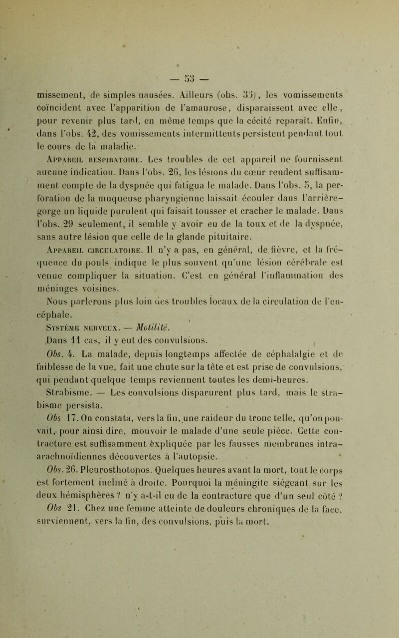 missement, de simples nausées. Ailleurs (obs. 8'3), les vomissements coïncident avec l’apparition de l’amaurose, disparaissent avec elle, pour revenir plus tard, en mèmè temps que la cécité reparaît. Enfin, dans l’obs. 4:2, des vomissements intermittents persistent pendant tout le cours de la maladie. ArPAKKiL REsriR.vroiRE. Les troubles de cet appareil ne fournissent aucune indication. Dans l’obs. 26, les lésions du cœur rendent suffisam- ment compte de la dyspnée (|ui fatigua le malade. Dans l’obs. 5, la per- foration de la muqueuse pharyngienne laissait écouler dans l’arrière- gorge un liquide purulent qui faisait tousser et cracher le malade. Dans l’obs. 29 seulement, il semble y avoir eu de la toux et de la dyspnée, sans autre lésion que celle de la glande pituitaire. Ai'p.areil circulatoire. 11 n’y a pas, en général, de fièvre, et la fré- quence du pouls indique le plus souvent qu’une lésion cérébrale est venue compliquer la situation. C/est en général l’inflammation des méninges voisines. Aous (larlerons [dus loin îles troubles locaux de la circulation de l’en- céphale. Système nerveux. — Motililé. Dans 11 cas, il y eut des convulsions. Obs. 4. La malade, depuis longtemps affectée de céphalalgie et de faiblesse de la vue, fait une chute sur la tête et est prise de convulsions,' qui pendant quelque temps reviennent toutes les demi-heures. Strabisme. — Les convulsions disparurent plus tard, mais le stra- bisme persista. Obs 17. On constata, vers la fin, une raideur du tronc telle, qu’on pou- vait, pour ainsi dire, mouvoir le malade d’une seule pièce. Cette con- tracture est suffisamment èxpliquée par les fausses membranes intra- arachnoïdiennes découvertes à l’autopsie. Obs. 26. Pleurosthotojios. Quelques heures avant la mort, tout le corps est fortement incliné à droite. Pourquoi la méningite siégeant sur les deux hémisphères? n’y a-t-il eu de la contracture que d’un seul coté ? Obs 21. Chez une femme atteinte de douleurs chroniques de la face, surviennent, vers la fin, des convulsions, puis la mort.