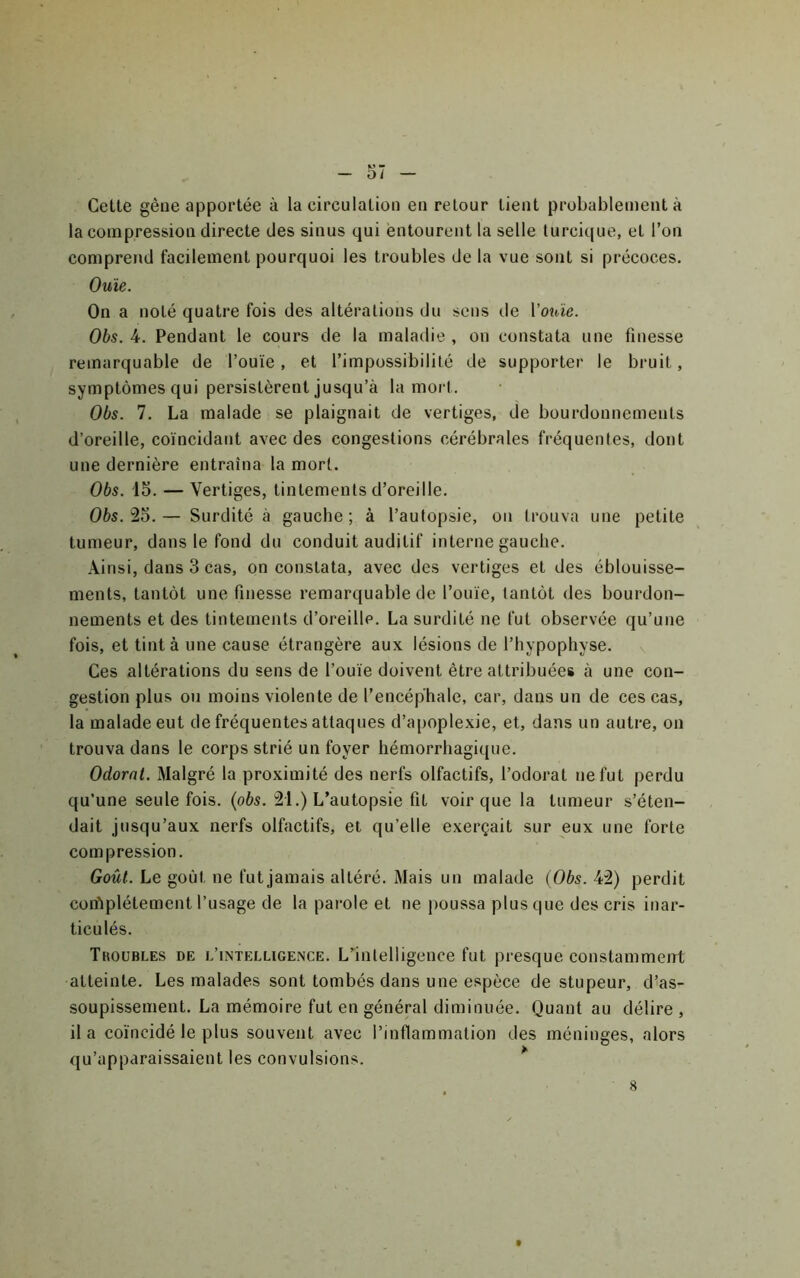 Cette gêue apportée à la circulation en retour tient probablement à la compression directe des sinus qui entourent la selle lurcique, et l’on comprend facilement pourquoi les troubles de la vue sont si précoces. Ouïe. On a noté quatre fois des altérations du sens de Vouïe. Obs. 4. Pendant le cours de la maladie , on constata une finesse remarquable de l’ouïe, et l’impossibilité de supporter le bruit, symptômes qui persistèrent jusqu’à la mort. Obs. 7. La malade se plaignait de vertiges, de bourdonnements d’oreille, coïncidant avec des congestions cérébrales fréquentes, dont une dernière entraîna la mort. Obs. 15. — Vertiges, tintements d’oreille. Obs. 25. — Surdité à gauche ; à l’autopsie, on trouva une petite tumeur, dans le fond du conduit auditif interne gauche. Ainsi, dans 3 cas, on constata, avec des vertiges et des éblouisse- ments, tantôt une finesse remarquable de l’ouïe, tantôt des bourdon- nements et des tintements d’oreille. La surdité ne fut observée qu’une fois, et tinta une cause étrangère aux lésions de l’hypophyse. Ces altérations du sens de l’ouïe doivent être attribuées à une con- gestion plus ou moins violente de l’encéphale, car, dans un de ces cas, la malade eut de fréquentes attaques d’apoplexie, et, dans un autre, on trouva dans le corps strié un foyer hémorrhagique. Odorat. Malgré la proximité des nerfs olfactifs, l’odorat ne fut perdu qu’une seule fois. {obs. 21.) L’autopsie fit voir que la tumeur s’éten- dait jusqu’aux nerfs olfactifs, et qu’elle exerçait sur eux une forte compression. Goût. Le goût ne fut jamais altéré. Mais un malade (Obs. 42) perdit coifiplétement l’usage de la parole et ne poussa plus que des cris inar- ticulés. Tkoubles de l’intelligence. L’'intelligence fut presque constamment atteinte. Les malades sont tombés dans une espèce de stupeur, d’as- soupissement. La mémoire fut en général diminuée. Quant au délire , il a coïncidé le plus souvent avec l’inflammation des méninges, alors qu’apparaissaient les convulsions. *' 8