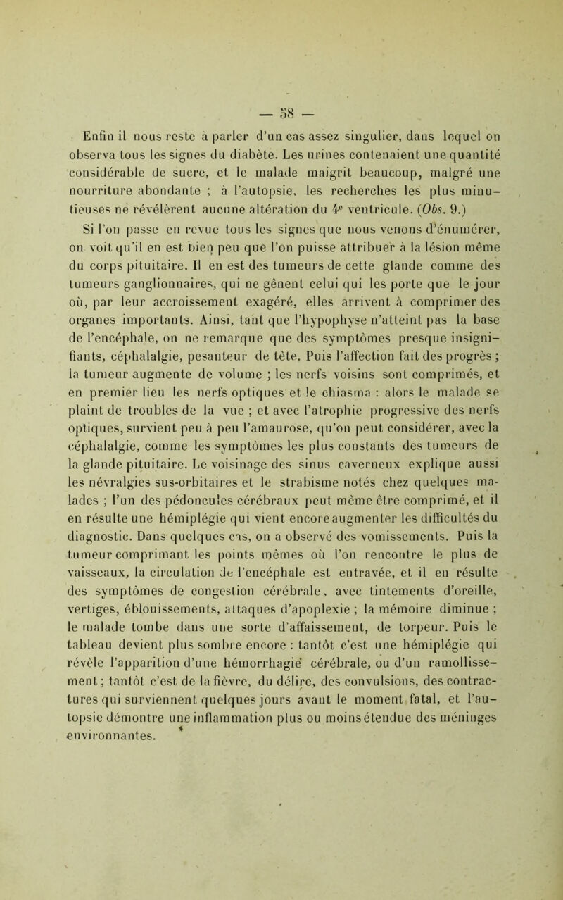 Enfin il nous reste à parler d’un cas assez singulier, dans lequel on observa tous les signes du diabète. Les urines contenaient une quantité considérable de sucre, et le malade maigrit beaucoup, malgré une nourriture abondante ; à l’autopsie, les recherches les plus minu- tieuses ne révélèrent aucune altération du ¥ ventricule. {Ohs. 9.) Si l’on passe en revue tous les signes que nous venons d’énumérer, on voit qu’il en est bien peu que l’on puisse attribuer à la lésion même du corps pituitaire, ri en est des tumeurs de cette glande comme des tumeurs ganglionnaires, qui ne gênent celui qui les porte que le jour où, par leur accroissement exagéré, elles arrivent à comprimer des organes importants. Ainsi, tant que l’hypophyse n’atteint pas la base de l’encéphale, on ne remarque que des symptômes presque insigni- fiants, céphalalgie, pesanteur de tête. Puis l’affection fait des progrès ; la tumeur augmente de volume ; les nerfs voisins sont comprimés, et en premier lieu les nerfs optiques et le chiasma : alors le malade se plaint de troubles de la vue ; et avec l’atrophie progressive des nerfs optiques, survient peu à peu l’amaurose, qu’on peut considérer, avec la céphalalgie, comme les symptômes les plus constants des tumeurs de la glande pituitaire. Le voisinage des sinus caverneux explique aussi les névralgies sus-orbitaires et le strabisme notés chez quelques ma- lades ; l’un des pédoncules cérébraux [)eut même être comprimé, et il en résulte une hémiplégie qui vient encoreaugmenter les difficultés du diagnostic. Dans quelques cas, on a observé des vomissements. Puis la tumeur comprimant les points mêmes où l’on rencontre le plus de vaisseaux, la circulation de l’encéphale est entravée, et il en résulte des symptômes de congestion cérébrale, avec tintements d’oreille, vertiges, éblouissements, attaques d’apoplexie ; la mémoire diminue ; le malade tombe dans une sorte d’affaissement, de torpeur. Puis le tableau devient plus sombre encore : tantôt c’est une hémiplégie qui révèle l’apparition d’une hémorrhagie cérébrale, ou d’un ramollisse- ment ; tantôt c’est de la fièvre, du délire, des convulsions, des contrac- tures qui surviennent quelques jours avant le moment,fatal, et l’au- topsie démontre une inflammation plus ou moins étendue des méninges environnantes. *