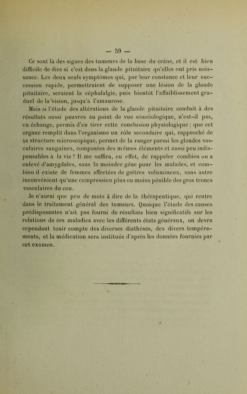 Ce sont là des signes des tumeiirs de la base du crâne, et il est bien difficile de dire si c’est dans la glande pituitaire qu’elles ont pris nais- sance. Les deux seuls symptômes qui, par leur constance et leur suc- cession rapide, permettraient de supposer une lésion de la glande pituitaire, seraient la céphalalgie, puis bientôt l’affaiblissement gra- duel de la vision, jusqu’à l’amaurose. Mais si l’étude des altérations de la glande pituitaire conduit à des résultats aussi pauvres au point de vue séméiologique, n’est-il pas, en échange, peimiis d’en lirer cette conclusion physiologique : que cet organe remplit dans l’organisme un rôle secondaire qui, rapproché de sa structure microscopique, permet de la ranger parmi les glandes vas- culaires sanguines, composées des mêmes éléments et aussi peu indis- pensables à la vie? Il me suffira, en effet, de rappeler combien on a enlevé d’amygdales, sans la moindre gêne pour les malades, et com- bien il existe de femmes affectées de goitres volumineux, sans autre inconvénient qu’une compression plus ou moins pénible des gros troncs vasculaires du cou. Je n’aurai que peu de mots à dire de la thérapeutique, qui rentre dans le traitement général des tumeurs. Quoique l’étude des causes prédisposantes n’ait pas fourni de résultats bien significatifs sur les relations de ces maladies avec les différents états généraux, on devra cependant tenir compte des diverses diathèses, des divers tempéra- ments, et la médication sera instituée d’après les données fournies par cet examen.