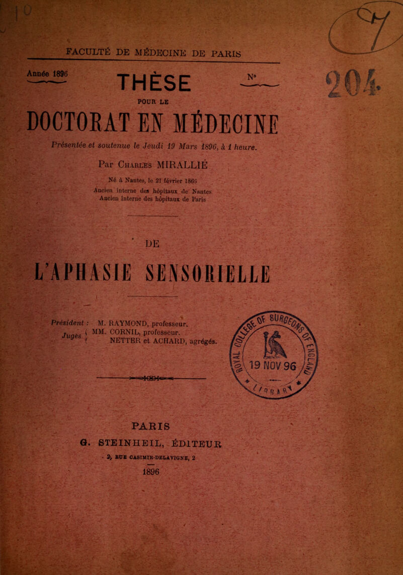 FACULTÉ DE MÉDECINE DE PARIS Année 1896 THÈSE POUR LE DOCTORAT El MÉDECINE Présentée et soutenue le Jeudi 19 Mars 1896, à 1 heure. Par Charles MIRALLIÉ Né il Nantes, le 21 février 1861! Ancien interne des hôpitaux de Nantes Ancien interne des hôpitaux de Paris DE L’APHASIE SENSORIELLE Président : M. RAYMOND, professeur. Juaes ! CORN IL, professeur. ■ ( NETTER et ACHAItD, agrégés. »S€SH« PARIS G. STEINHEIL, ÉDITEUR • 2) BUE OASIMXR-DELXV1GKE, 2 ■■m