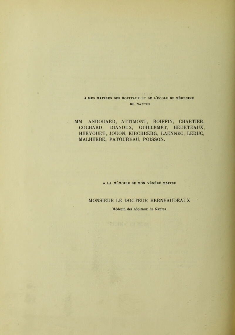 A MES MAITRES DES HOPITAUX ET DE L’ÉCOLE DE MÉDECINE DE NANTES MM. ANDOUARD, ATTIMONT, BOIFFIN, CHARTIER, COCHARD, DIANOUX, GUILLEMET, HEURTEAUX, HERVOUET, JOUON, KIRCHBERG, LAENNEC, LEDUC, MALHERBE, PATOUREAU, POISSON. A LA MÉMOIRE DE MON VÉNÉRÉ MAITRE MONSIEUR LE DOCTEUR BERNEAUDEAUX Médecin des hôpitaux de Nantes.