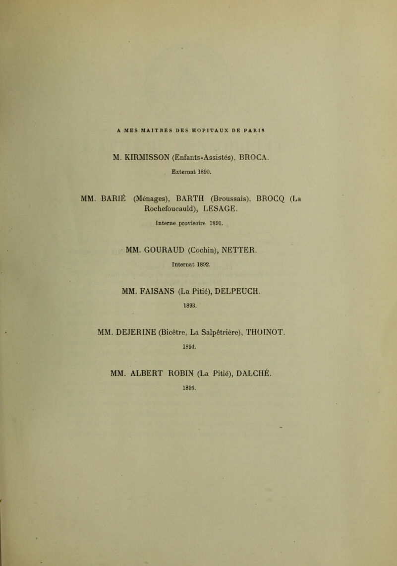 A MES MAITRES DES HOPITAUX DE PARIS M. KIRMISSON (Enfants-Assistés), BROCA. Externat 1890. MM. BAR1É (Ménages), BARTH (Broussais), BROCQ (La Rochefoucauld), LESAGE. Interne provisoire 1891. MM. GOURAUD (Cochin), NETTER. Internat 1892. MM. FAISANS (La Pitié), DELPEUCH. 1893. MM. DEJERINE (Bicêtre, La Salpêtrière), THOINOT. 1894. MM. ALBERT ROBIN (La Pitié), DALCHÉ. 1893.