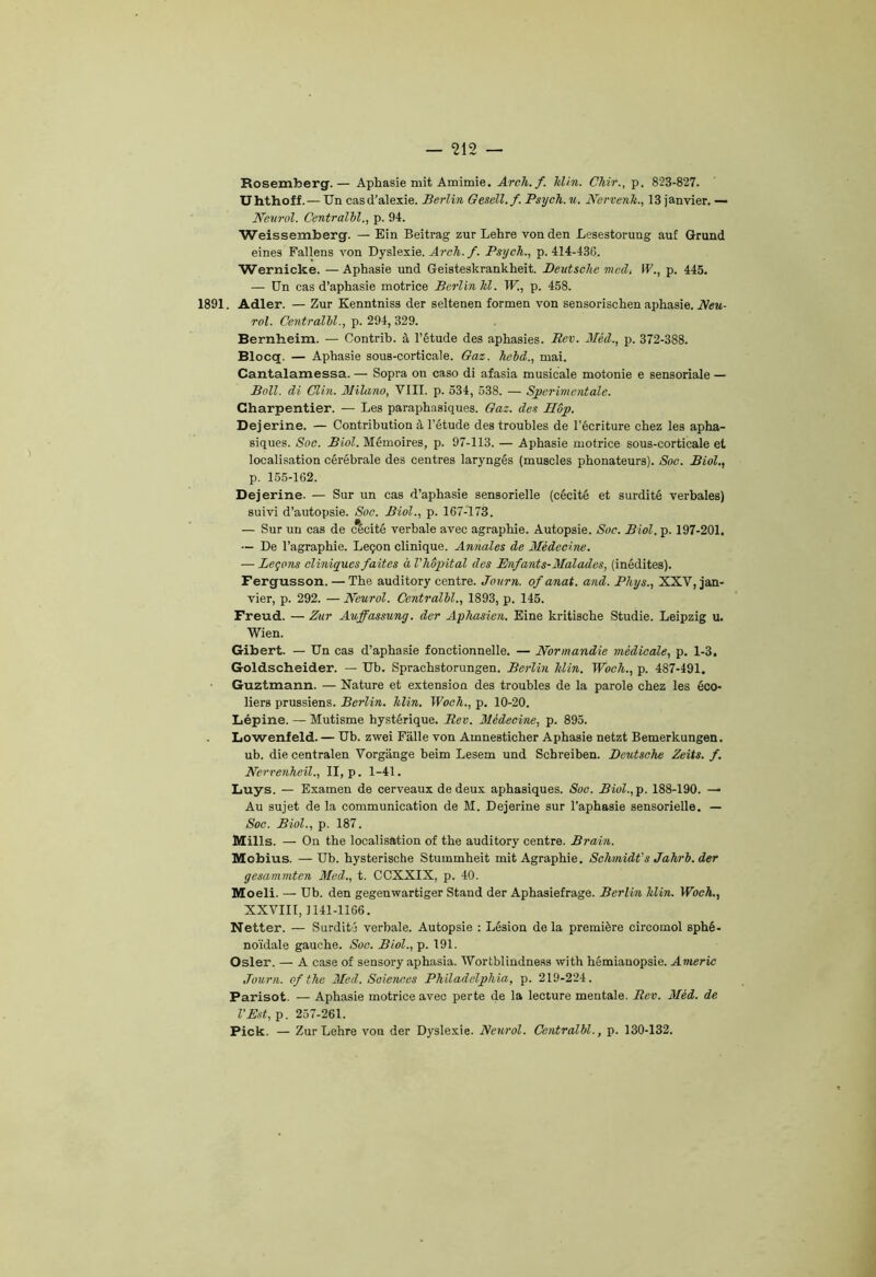 Rosemberg. — Aphasie mit Amimie. Arch.f. klin. Chir., p. 823-827. Uhthoff.— Un casd'alexie. Berlin Gesell.f. Psych. 11. Nervenk., 13 janvier. — Neurol. Centralbl., p. 94. Weissemberg. — Ein Beitrag zur Lehre vonden Lesestorung auf Grund eines Fallens von Dyslexie. Arch.f. Psych., p. 414-436. Wernicke. — Aphasie und Geisteskrankheit. Deutsche med. IL., p. 445. — Un cas d’aphasie motrice Berlin hl. W., p. 458. 1891. Adler. — Zur Kenntniss der seltenen formen von sensorischen aphasie. Neu- rol. Centralbl., p. 294, 329. Bernheim. — Contrib. à l’étude des aphasies. Rev. Méd., p. 372-388. Blocq. — Aphasie sous-corticale. Gaz. hebd., mai. Cantalamessa. — Sopra on caso di afasia musicale motonie e sensoriale — Bail, di Clin. Milano, VIII. p. 534, 538. — Sperimcntale. Charpentier. — Les paraphasiques. Gaz. des IIop. Dejerine. — Contribution à l’étude des troubles de l’écriture chez les apha- siques. Soc. Biol. Mémoires, p. 97-113. — Aphasie motrice sous-corticale et localisation cérébrale des centres laryngés (muscles phonateurs). Soc. Biol., p. 155-162. Dejerine. — Sur un cas d’aphasie sensorielle (cécité et surdité verbales) suivi d’autopsie. Soc. Biol., p. 167-173. — Sur un cas de cécité verbale avec agraphie. Autopsie. Soc. Biol. p. 197-201. — De l’agraphie. Leçon clinique. Annales de Médecine. — Leçons cliniques faites à l'hôpital des Enfants-Malades, (inédites). Fergusson. — The auditory centre. Journ. ofanat. and. Phys., XXV, jan- vier, p. 292. — Neurol. Centralbl., 1893, p. 145. Freud. — Zur Auffassung. der Aphasien. Eine kritische Studie. Leipzig u. Wien. Gibert. — Un cas d’aphasie fonctionnelle. — Normandie médicale, p. 1-3, Goldscheider. — Ub. Sprachstorungen. Berlin Min. Woch., p. 487-491. Guztmann. — Nature et extension des troubles de la parole chez les éco- liers prussiens. Berlin, klin. Woch., p. 10-20. Lépine. — Mutisme hystérique. Rev. Médecine, p. 895. Lowenfeld. — Ub. zwei Falle von Amnesticher Aphasie netzt Bemerkungen. ub. die centralen Vorgange beim Lesem und Scbreiben. Deutsche Zeits. f. Nervenheil., II, p. 1-41. Luys. — Examen de cerveaux de deux aphasiques. Soc. Biol., p. 188-190. — Au sujet de la communication de M. Dejerine sur l’aphasie sensorielle. — Soc. Biol., p. 187. Mills. — On the localisation of the auditory centre. Brain. Mobius. — Ub. hysterische Stummheit mit Agraphie. Schmidt's Jahrb. der gesammten Med., t. CCXXIX, p. 40. Moeli. — Ub. den gegenwartiger Stand der Aphasiefrage. Berlin klin. Woch., XXVIII, 1141-1166. Netter. — Surdité verbale. Autopsie : Lésion delà première circomol sphé- noïdale gauche. Soc. Biol., p. 191. Osler. — A case of sensory aphasia. Wortbliudness with hémianopsie. Americ Journ. of the Med. Sciences Philadelphia, p. 219-224. Parisot. — Aphasie motrice avec perte de la lecture mentale. Rev. Méd. de l’Est, p. 257-261. Pick. — Zur Lehre von der Dyslexie. Neurol. Centralbl., p. 130-132.