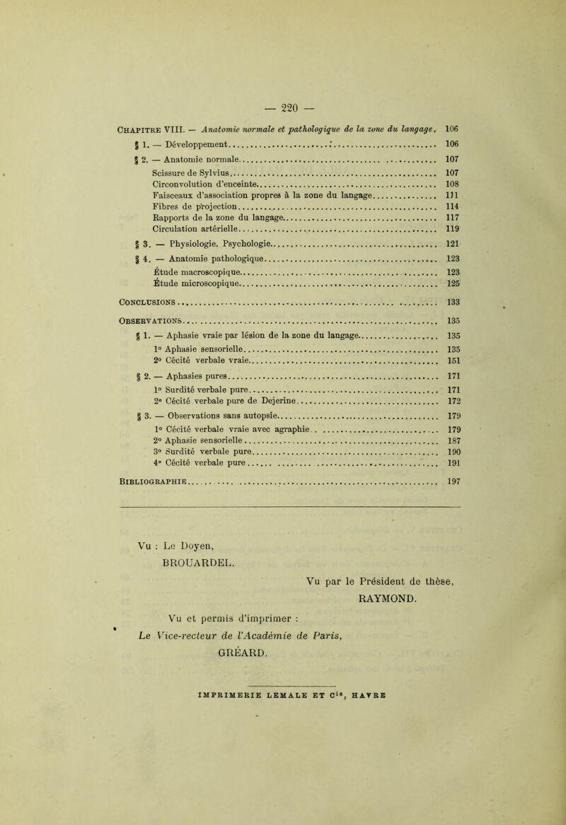 Chapitre VIII. — Anatomie normale et pathologique de la zone du langage. 106 | 1. —. Développement 106 | 2. — Anatomie normale 107 Scissure de Sylvius 107 Circonvolution d’enceinte 108 Faisceaux d’association propres à la zone du langage 111 Fibres de projection 114 Rapports de la zone du langage 117 Circulation artérielle 119 § 3. — Physiologie. Psychologie 121 § 4. — Anatomie pathologique 123 Étude macroscopique 123 Étude microscopique 125 Conclusions 133 Observations 135 | 1. — Aphasie vraie par lésion de la zone du langage 135 1° Aphasie sensorielle 135 2° Cécité verbale vraie 151 | 2. — Aphasies pures 171 1° Surdité verbale pure 171 2° Cécité verbale pure de Dejerine 172 | 3. — Observations sans autopsie 179 1° Cécité verbale vraie avec agraphie 179 2° Aphasie sensorielle 187 3° Surdité verbale pure 190 4“ Cécité verbale pure 191 Bibliographie . 197 Vu : Le Doyen, BROUARDEL. Vu par le Président de thèse, RAYMOND. Vu et permis d’imprimer : Le Vice-recteur de l'Académie de Paris, GllÉARD. IMPRIMERIE LEMALE ET Cie, HAVRE