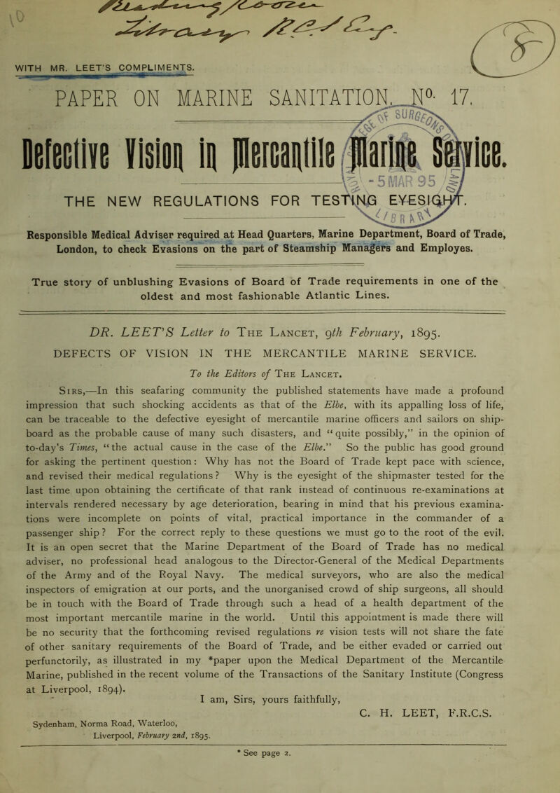 \0 WITH MR. LEET’S COMPLIMENTS. PAPER ON MARINE SANITATION,... N°- 17. 'STsu«e£ Defeciive vision in pieicaniiie marine stjiice. — W -5 MAR 95 $ THE NEW REGULATIONS FOR TESTING EYES 1^1 LB R Responsible Medical Adviser required at Head Quarters, Marine Department, Board of Trade, London, to check Evasions on the part of Steamship Managers and Employes. True story of unblushing Evasions of Board of Trade requirements in one of the oldest and most fashionable Atlantic Lines. DR. LEET'S Letter to The Lancet, gth February, 1895. DEFECTS OF VISION IN THE MERCANTILE MARINE SERVICE. To the Editors of The Lancet. Sirs,—In this seafaring community the published statements have made a profound impression that such shocking accidents as that of the Elbe, with its appalling loss of life, can be traceable to the defective eyesight of mercantile marine officers and sailors on ship- board as the probable cause of many such disasters, and “ quite possibly,” in the opinion of to-day’s Times, “the actual cause in the case of the Elbe.” So the public has good ground for asking the pertinent question: Why has not the Board of Trade kept pace with science, and revised their medical regulations ? Why is the eyesight of the shipmaster tested for the last time upon obtaining the certificate of that rank instead of continuous re-examinations at intervals rendered necessary by age deterioration, bearing in mind that his previous examina- tions were incomplete on points of vital, practical importance in the commander of a passenger ship? For the correct reply to these questions we must goto the root of the evil. It is an open secret that the Marine Department of the Board of Trade has no medical adviser, no professional head analogous to the Director-General of the Medical Departments of the Army and of the Royal Navy. The medical surveyors, who are also the medical inspectors of emigration at our ports, and the unorganised crowd of ship surgeons, all should be in touch with the Board of Trade through such a head of a health department of the most important mercantile marine in the world. Until this appointment is made there will be no security that the forthcoming revised regulations re vision tests will not share the fate of other sanitary requirements of the Board of Trade, and be either evaded or carried out perfunctorily, as illustrated in my *paper upon the Medical Department of the Mercantile Marine, published in the recent volume of the Transactions of the Sanitary Institute (Congress at Liverpool, 1894). I am, Sirs, yours faithfully, C. H. LEET, F.R.C.S. Sydenham. Norma Road, Waterloo, Liverpool, February 2nd, 1895.