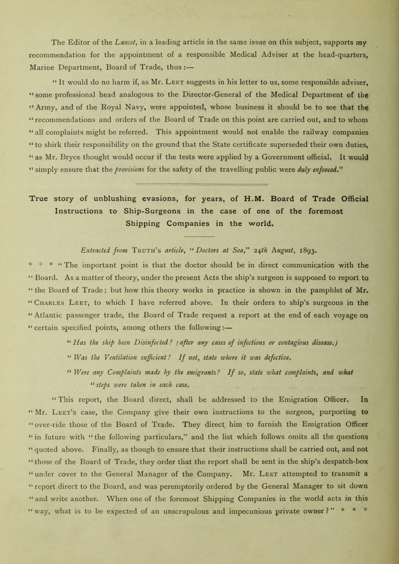 recommendation for the appointment of a responsible Medical Adviser at the head-quarters, Marine Department, Board of Trade, thus:— “ It would do no harm if, as Mr. Leet suggests in his letter to us, some responsible adviser, “ some professional head analogous to the Director-General of the Medical Department of the “Army, and of the Royal Navy, were appointed, whose business it should be to see that the “recommendations and orders of the Board of Trade on this point are carried out, and to whom “ all complaints might be referred. This appointment would not enable the railway companies “to shirk their responsibility on the ground that the State certificate superseded their own duties, “ as Mr. Bryce thought would occur if the tests were applied by a Government official. It would “ simply ensure that the provisions for the safety of the travelling public were duly enforced.” True story of unblushing evasions, for years, of H.M. Board of Trade Official Instructions to Ship-Surgeons in the case of one of the foremost Shipping Companies in the world. Extracted from Truth’s article, “ Doctors at Sea,” 24th August, 1893. * * * “ The important point is that the doctor should be in direct communication with the “ Board. As a matter of theory, under the present Acts the ship’s surgeon is supposed to report to “ the Board of Trade; but how this theory works in practice is shown in the pamphlet of Mr. “ Charles Leet, to which I have referred above. In their orders to ship’s surgeons in the “Atlantic passenger trade, the Board of Trade request a report at the end of each voyage on “ certain specified points, among others the following:— “ Has the ship been Disinfected ? (after any cases of infectious or contagious disease.) “ Was the Ventilation sufficient? If not, state where it was defective. “ Were any Complaints made by the emigrants? If so, state what complaints, and what “ steps were taken in each case. “ This report, the Board direct, shall be addressed to the Emigration Officer. In “ Mr. Leet’s case, the Company give their own instructions to the surgeon, purporting to “over-ride those of the Board of Trade. They direct him to furnish the Emigration Officer “ in future with “ the following particulars,” and the list which follows omits all the questions “ quoted above. Finally, as though to ensure that their instructions shall be carried out, and not “those of the Board of Trade, they order that the report shall be sent in the ship’s despatch-box “ under cover to the General Manager of the Company. Mr. Leet attempted to transmit a “ report direct to the Board, and was peremptorily ordered by the General Manager to sit down “ and write another. When one of the foremost Shipping Companies in the world acts in this “way, what is to be expected of an unscrupulous and impecunious private owner?” * * *