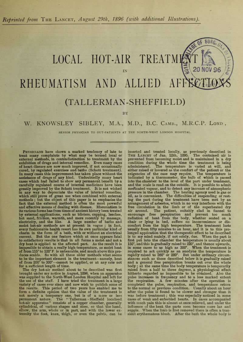 Reprinted from The Lancet, August 29th, 1896 (with additional Illustrations). LOCAL HOT-AIR TREATM IN RHEUMATISM AND ALLIED AF (TALLERMAN-SHEFFIELD) BY W. KNOAVSLEY SIBLEY, M.A., M.D., B.C. Camb., M.R.C.P. Lond , SENIOR PHYSICIAN TO OUT-PATIENTS AT THE NORTH-WEST LONDON HOSPITAL. Physicians have shown a marked tendency of late to treat many complaints by what may he termed local or external methods, in contradistinction to treatment by the exhibition of drugs and internal remedies. Even many cases of heart disease are now much improved, if not occasionally cured, by regulated exercises and baths (Schott treatment). In many cases this improvement has taken place without the assistance of drugs of any kind. Undoubtedly many heart cases which had failed to show any permanent benefit by a carefully regulated course of internal medicines have been greatly improved by the Schott treatment. It is not wished in any way to depreciate the value of internal remedies, which still prove of great use when combined with external methods ; but the object of this paper is to emphasise the fact that the external method is often the most powerful and effective means of dealing with disease. Rheumatism in its various forms has from times of ancient history been treated by external applications, such as blisters, cupping, leeches, hot sand, friction, warmth, and more recently by massage, electricity, and the like. A large number of baths and moist hot-air methods are at present in vogue ; in fact, every fashionable health resort has its own particular kind of charm in the form of a bath, with or without an electrical current. But the one feature which at once appears fatal to satisfactory results is that in all forms a moist and not a dry heat is applied to the affected part. As the result it is impossible to obtain a really high temperature, as moist heat of from 115° to 120°F. is unbearable, and much above this pro- duces scalds. So with all these older methods what seems to be the important element in the treatment—namely, heat of from 200° to 300°—cannot be applied, or at any rate not for a sufficient length of time. The dry hot-air method about to be described was first brought under my notice in August, 1894, when an apparatus was supplied to the North-West London Hospital and left for the use of the staff. I have tried the treatment in a large variety of cases ever since and now wish to publish some of the results. This period of two years has enabled me to form a definite opinion that the value of the treatment is not merely a temporary one, but is of a more or less permanent nature. The “ Tallerman - Sheffield localised hot-air apparatus” consists of a copper chamber, generally cylindrical, of various shapes and sizes, so that the hand, elbow, the arm, whole or in part, and with the lower ex- tremity the foot, knee, thigh, or even the pelvis, can be inserted and treated locally, as previously described in The Lancet of Jan. 12th, 1895. The contained air is prevented from becoming moist and is maintained in a dry condition during the whole time the treatment is being administered. The temperature is varied at will, and either raised or lowered as the comfort of the patient or the exigencies of the case may require. The temperature is indicated by a thermometer, the bulb of which is passed into the chamber to the level of the part under treatment, and the scale is read on the outside. It is possible to admit medicated vapour, and to detect any increase of atmospheric pressure in the chamber. The heating agency used is gas or oil, as is convenient. The difficulties of suspending or rest- ing the part during the treatment have been met by an arrangement of asbestos, which in no way interferes with the free circulation in the limb or of the superheated dry air around. The patient, suitably clad in flannel to encourage free perspiration and prevent too much radiation of heat from the body, whether seated on a chair or lying in bed, suffers no inconvenience or dis- comfort from the high temperature. The treatment lasts usually from fifty minutes to an hour, and it is to this pro- longed application that the therapeutic effect to be described is to my mind mainly, if not solely, due. When the part is first put into the chamber the temperature is usually about 150°, and this is gradually raised to 220°, and thence upwards, in some cases to as high as 300°. When the treatment is required to act quickly as an anodyne the temperature is rapidly raised to 260° or 280°. But under ordinary circum- stances such as those described below it is gradually raised and a general free perspiration breaks out over the whole body ; at the same time the body temperature is temporarily raised from a half to three degrees, a physiological effect hitherto regarded as impossible to be obtained. Also the pulse increases in frequency and to a less marked extent the respiration. A few minutes after the operation is completed the pulse, respiration, and temperature return to the normal or previous condition. Usually about an hour after the pulse is found to be slower and stronger than it was before treatment; this was especially noticed in some cases of weak and enfeebled hearts. In cases accompanied with much pain this is almost at once relieved, and under the influence of the heat the parts soon become more lax and supple. When the limb is first removed there is often a tran- sient erythematous blush. After the bath the whole body is