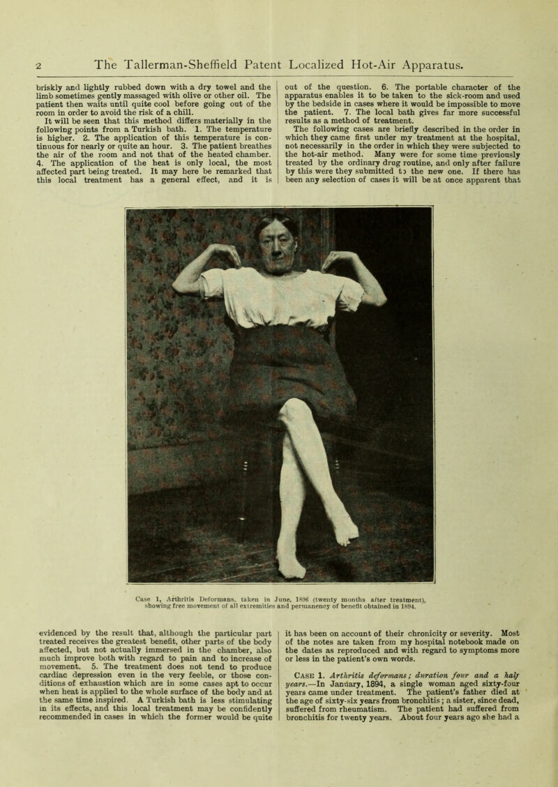 briskly and lightly rubbed down with a dry towel and the limb sometimes gently massaged with olive or other oil. The patient then waits until quite cool before going out of the room in order to avoid the risk of a chill. It will be seen that this method differs materially in the following points from a Turkish bath. 1. The temperature is higher. 2. The application of this temperature is con- tinuous for nearly or quite an hour. 3. The patient breathes the air of the room and not that of the heated chamber. 4. The application of the heat is only local, the most affected part being treated. It may here be remarked that this local treatment has a general effect, and it is out of the question. 6. The portable character of the apparatus enables it to be taken to the sick-room and used by the bedside in cases where it would be impossible to move the patient. 7. The local bath gives far more successful results as a method of treatment. The following cases are briefly described in the order in which they came first under my treatment at the hospital, not necessarily in the order in which they were subjected to the hot-air method. Many were for some time previously treated by the ordinary drug routine, and only after failure by this were they submitted ti the new one. If there has been any selection of cases it will be at once apparent that Case 1, Arthritis Deformans, taken in June, 1896 (twenty months after treatment), showing free movement of ail extremities and permanency of benefit obtained in 1894. evidenced by the result that, although the particular part treated receives the greatest benefit, other parts of the body affected, but not actually immersed in the chamber, also much improve both with regard to pain and to increase of movement. 5. The treatment does not tend to produce cardiac depression even in the very feeble, or those con- ditions of exhaustion which are in some cases apt to occur when heat is applied to the whole surface of the body and at the same time inspired. A Turkish bath is less stimulating in its effects, and this local treatment may be confidently recommended in cases in which the former would be quite it has been on account of their chronicity or severity. Most of the notes are taken from my hospital notebook made on the dates as reproduced and with regard to symptoms more or less in the patient’s own words. Case 1. Arthritis deformans; duration four and a halj years.—In January, 1894, a single woman aged sixty-four years came under treatment. The patient’s father died at the age of sixty-six years from bronchitis; a sister, since dead, suffered from rheumatism. The patient had suffered from bronchitis for twenty years. About four years ago she had a