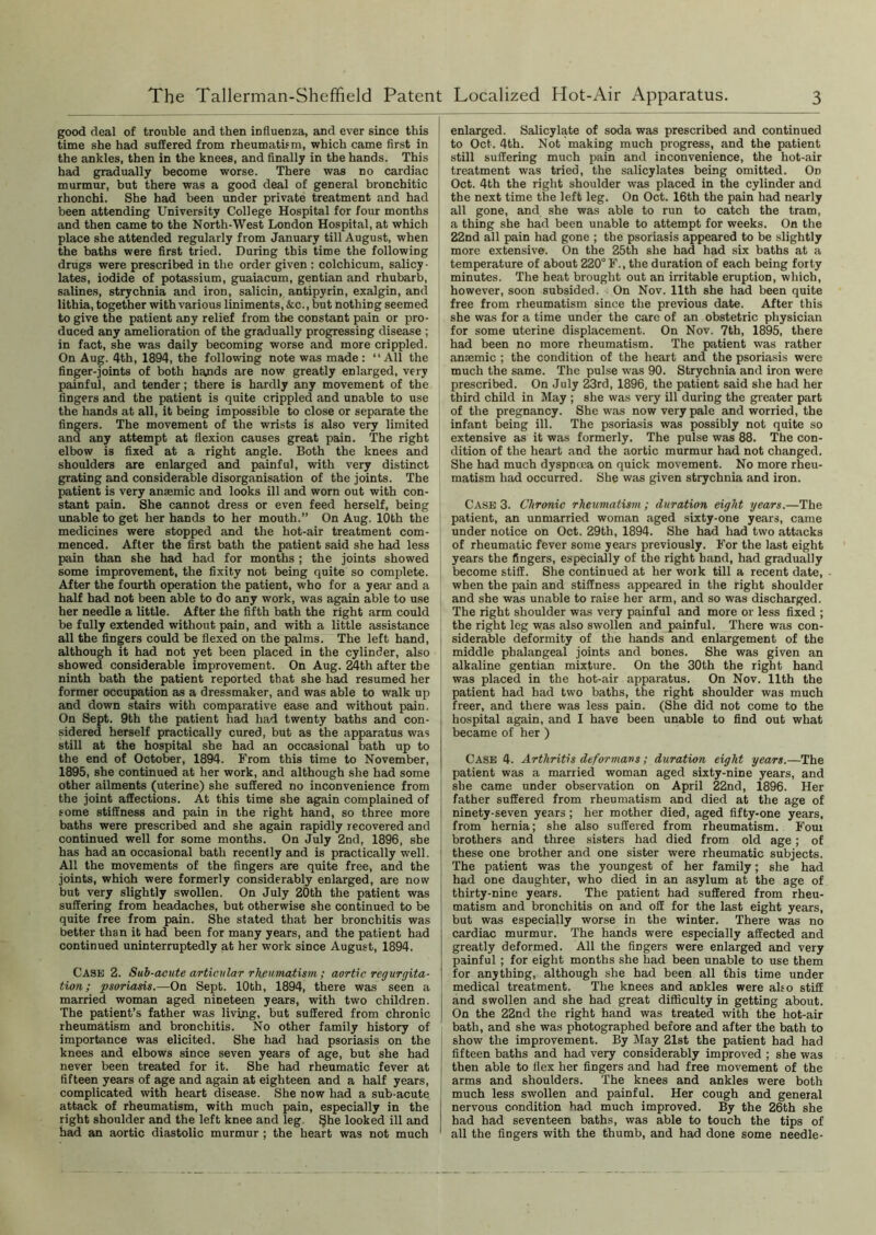 good deal of trouble and then influenza, and ever since this time she had suffered from rheumatism, which came first in the ankles, then in the knees, and finally in the hands. This had gradually become worse. There was no cardiac murmur, but there was a good deal of general bronchitic rhonchi. She had been under private treatment and had been attending University College Hospital for four months and then came to the North-West London Hospital, at which place she attended regularly from January till August, when the baths were first tried. During this time the following drugs were prescribed in the order given : colchicum, salicy - lates, iodide of potassium, guaiacum, gentian and rhubarb, salines, strychnia and iron, salicin, antipyrin, exalgin, and lithia, together with various liniments, &c., but nothing seemed to give the patient any relief from tbe constant pain or pro- duced any amelioration of the gradually progressing disease ; in fact, she was daily becoming worse and more crippled. On Aug. 4th, 1894, the following note was made : “ All the finger-joints of both hands are now greatly enlarged, very painful, and tender; there is hardly any movement of the fingers and the patient is quite crippled and unable to use the hands at all, it being impossible to close or separate the fingers. The movement of the wrists is also very limited and any attempt at flexion causes great pain. The right elbow is fixed at a right angle. Both the knees and shoulders are enlarged and painful, with very distinct grating and considerable disorganisation of the joints. The patient is very ansemic and looks ill and worn out with con- stant pain. She cannot dress or even feed herself, being unable to get her hands to her mouth.” On Aug. 10th the medicines were stopped and the hot-air treatment com- menced. After the first bath the patient said she had less pain than she had had for months ; the joints showed some improvement, the fixity not being quite so complete. After the fourth operation the patient, who for a year and a half had not been able to do any work, was again able to use her needle a little. After the fifth bath the right arm could be fully extended without pain, and with a little assistance all the fingers could be flexed on the palms. The left hand, although it had not yet been placed in the cylinder, also showed considerable improvement. On Aug. 24th after the ninth bath the patient reported that she had resumed her former occupation as a dressmaker, and was able to walk up and down stairs with comparative ease and without pain. On Sept. 9th the patient had had twenty baths and con- sidered herself practically cured, but as the apparatus was still at the hospital she had an occasional bath up to the end of October, 1894. From this time to November, 1895, she continued at her work, and although she had some other ailments (uterine) she suffered no inconvenience from the joint affections. At this time she again complained of some stiffness and pain in the right hand, so three more baths were prescribed and she again rapidly recovered and continued well for some months. On July 2nd, 1896, she has had an occasional bath recently and is practically well. All the movements of the fingers are quite free, and the joints, which were formerly considerably enlarged, are now but very slightly swollen. On July 20th the patient was suffering from headaches, but otherwise she continued to be quite free from pain. She stated that her bronchitis was better than it had been for many years, and the patient had continued uninterruptedly at her work since August, 1894. Case 2. Sub-acute articular rheumatism ; aortic regurgita- tion ; psoriasis.—On Sept. 10th, 1894, there was seen a married woman aged nineteen years, with two children. The patient’s father was living, but suffered from chronic rheumatism and bronchitis. No other family history of importance was elicited. She had had psoriasis on the knees and elbows since seven years of age, but she had never been treated for it. She had rheumatic fever at fifteen years of age and again at eighteen and a half years, complicated with heart disease. She now had a sub-acute attack of rheumatism, with much pain, especially in the right shoulder and the left knee and leg She looked ill and had an aortic diastolic murmur ; the heart was not much enlarged. Salicylate of soda was prescribed and continued to Oct. 4th. Not making much progress, and the patient still suffering much pain and inconvenience, the hot-air treatment was tried, the salicylates being omitted. On Oct. 4th the right shoulder was placed in the cylinder and the next time the left leg. On Oct. 16th the pain had nearly all gone, and she was able to run to catch the tram, a thing she had been unable to attempt for weeks. On the 22nd all pain had gone ; the psoriasis appeared to be slightly more extensive. On the 25th she had had six baths at a temperature of about 220° F., the duration of each being forty minutes. The heat brought out an irritable eruption, which, however, soon subsided. On Nov. 11th she had been quite free from rheumatism since the previous date. After this she was for a time under the care of an obstetric physician for some uterine displacement. On Nov. 7th, 1895, there had been no more rheumatism. The patient was rather anaemic ; the condition of the heart and the psoriasis were much the same. The pulse was 90. Strychnia and iron were prescribed. On July 23rd, 1896, the patient said she had her third child in May ; she was very ill during the greater part of the pregnancy. She was now very pale and worried, the infant being ill. The psoriasis was possibly not quite so extensive as it was formerly. The pulse was 88. The con- dition of the heart and the aortic murmur had not changed. She had much dyspnoea on quick movement. No more rheu- matism had occurred. She was given strychnia and iron. Case 3. Chronic rheumatism; duration eight years.—The patient, an unmarried woman aged sixty-one years, came under notice on Oct. 29th, 1894. She had had two attacks of rheumatic fever some years previously. For the last eight years the fingers, especially of the right hand, had gradually become stiff. She continued at her work till a recent date, when the pain and stiffness appeared in the right shoulder and she was unable to raise her arm, and so was discharged. The right shoulder was very painful and more or less fixed ; the right leg was also swollen and jaainful. There was con- siderable deformity of the hands and enlargement of the middle phalangeal joints and bones. She was given an alkaline gentian mixture. On the 30th the right hand was placed in the hot-air apparatus. On Nov. 11th the patient had had two baths, the right shoulder was much freer, and there was less pain. (She did not come to the hospital again, and I have been unable to find out what became of her ) Case 4. Arthritis deformans; duration eight years.—The patient was a married woman aged sixty-nine years, and she came under observation on April 22nd, 1896. Her father suffered from rheumatism and died at the age of ninety-seven years; her mother died, aged fifty-one years, from hernia; she also suffered from rheumatism. Four brothers and three sisters had died from old age; of these one brother and one sister were rheumatic subjects. The patient was the youngest of her family; she had had one daughter, who died in an asylum at the age of thirty-nine years. The patient had suffered from rheu- matism and bronchitis on and off for the last eight years, but was especially worse in the winter. There was no cardiac murmur. The hands were especially affected and greatly deformed. All the fingers were enlarged and very painful; for eight months she had been unable to use them for anything, although she had been all this time under medical treatment. The knees and ankles were also stiff and swollen and she had great difficulty in getting about. On the 22nd the right hand was treated with the hot-air bath, and she was photographed before and after the bath to show the improvement. By May 21st the patient had had fifteen baths and had very considerably improved ; she was then able to flex her fingers and had free movement of the arms and shoulders. The knees and ankles were both much less swollen and painful. Her cough and general nervous condition had much improved. By the 26th she had had seventeen baths, was able to touch the tips of all the fingers with the thumb, and had done some needle-