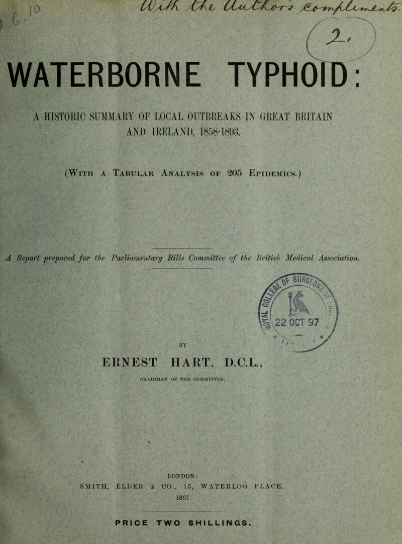 10 LAj/tJrX Ayf\Jb WATERBORNE TYPHOID: A HISTORIC SUMMARY OF LOCAL OUTBREAKS IN GREAT BRITAIN AND [RELAND, 1858-1893. (With a Tabular Analysis of 205 Epidemics.) A Report prepared for the Parliamentary Bills Committee of the British Medical Association. BY ERNEST HART, D.C.L., CHAIRMAN OF THE COMMITTEE. LONDON: SMITH, ELDER & CO., 15, WATERLOO PLACE, 1897 PRICE TWO SHILLINGS.