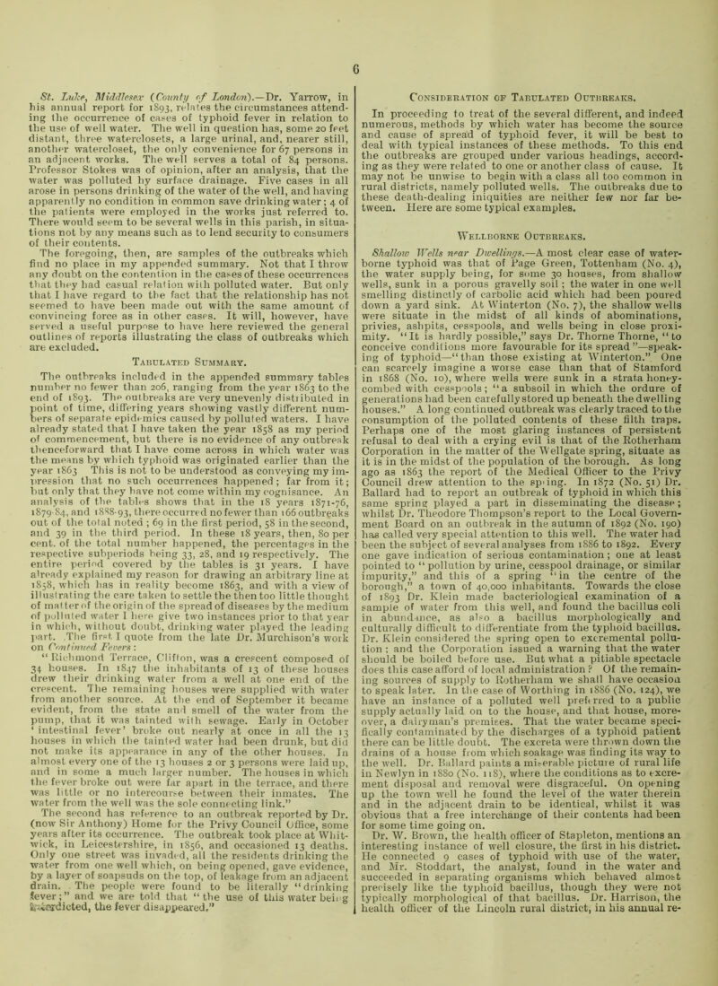 St. Lu?:p, Middlesex {County of London).—T>v. Yarrow, in )iis annual report for 1893, relates the circumstances attend- ing the occurrence of cases of typhoid fever in relation to the use of well water. The well in question has, some 20 feet distant, three waterclosets, a large urinal, and, nearer still, another watercloset, the only convenience for 67 persons in an adjacent works. The well serves a total of 84 persons. Professor Stokes was of opinion, after an analysis, that the water was polluted hy surface drainage. Five cases in all arose in persons drinking of the water of the well, and having apparently no condition in common save drinking water ; 4 of the patients were employed in the works just referred to. There would seem to be several wells in this parish, in situa- tions not by any means such as to lend security to consumers of their contents. The foregoing, then, are samples of the outbreaks which find no place in my appended summary. Not that I throw any doubt on the contention in the cases of these occurrences that they had casual relation with polluted water. But only that I have regard to the fact that the relationship has not seemed to have been made out with the same amount of convincing force as in other cases. It will, however, have served a useful purpose to have here reviewed the general outlines of reports illustrating the class of outbreaks which are excluded. Tabulated Summary. The outbreaks included in the appended summary tables number no fewer than 206, ranging from the year 1863 to the end of 1893. The outbreaks are very unevenly distiibuted in point of time, differing years showing vastly different num- bers of separate epidemics caused by polluted waters. I have already stated that I have taken the year 1858 as my period of commencement, but there is no evidence of any outbreak thenceforward that I have come across in which water was the means by wliich typhoid was originated earlier than the year 1863 This is not to be understood as conveying my im- t>ression that no such occurrences happened ; far from it; hut only that they have not come within my cogt)isance. An analysis of the tables shows that in the 18 years 1871-76, 1879-84, and 1888-93, there occurred no fewer than i65 outbreaks out of the total noted ; 69 in the first period, 58 in tliesecond, and 39 in the third period. In these 18 years, then, 80 per cent, of the total number happened, the percentages in the respective subperiods being 33, 28, and 19 respectively. The entire period covered by the tables is 31 years. I have already explained my reason for drawing an arbitrary line at 1858, which has in reality become 1863, and with a view of illustrating the care taken to settle the then too little thought of rnalterof theoriginof the spread of diseases by the medium of ])olluted water I here give two instances prior to that year in which, without doubt, drinking water played the leading jiart. .The first I quote from the late Dr. Murchison’s work on Continued Fevers: “ Uichmond Terrace, Clifton, was a crescent composed of 34 houses. In 1847 the inhabitants of 13 of these houses drew their drinking water from a well at one end of the crescent. The remaining houses were supplied with water from another source. At the end of September it became evident, from the state and smell of the water from the pump, that it was tainted with sewage. Early in October ‘ intestinal fever’ broke out nearly at once in all the 13 houses in which the tainted water had been drunk, but did not make its appearance in any of the other houses. In almost every one of the 13 houses 2 or 3 persons were laid up, and in some a much larger number. The houses in wliich the fever broke out were far apart in the terrace, and there was little or no intercoui>e bcffween their inmates. The water from the well was the sole connecting link.” The second has reference to an outbreak reported by Dr. (now Sir Anthony) Home for the Privy Council Office, some years after its occurrence. The outbreak took place at Whit- wick, in Leicestershire, in 1856, and occasioned 13 deaths. Only one street was invaded, all the residents drinking the water from one well which, on being opened, gave evidence, by a layer of soapsuds on the top, of leakage from an adjacent drain. The people were found to be literally “drinking .(ever;” and we are told that “the use of this water beiig fc'iiRrdicted, the fever disappeared.” Consideration of Tabulated Outbreaks. In proceeding to treat of the several different, and indeed numerous, methods by which water has become the source and cause of spread of typhoid fever, it will be best to deal with typical instances of these methods. To this end the outbreaks are grouped under various headings, accord- ing as they were related to one or another class of cause. It may not be unwise to begin with a class all too common in rural districts, namely polluted wells. The outbreaks due to these death-dealing iniquities are neither few nor far be- tween. Here are some typical examples. Wellborne Outbreaks. Shallow Wells near Dicellinys.—A most clear case of water- borne typhoid was that of Page Green, Tottenham (No. 4), the water supply being, for some 30 houses, from shallow wells, sunk in a porous gravelly soil ; the water in one well smelling distinctly of carbolic acid which had been poured down a yard sink. At Winterton (No. 7), the shallow wells were situate in the midst of all kinds of abominations, privies, ashpits, cesspools, and wells being in close proxi- mity. “It is hardly possible,” says Dr. Thorne Thorne, “ to conceive conditions more favourable for its spread”—speak- ing of typhoid—“ than those existing at Winterton.”. One can scarcely imagine a worse case than that of Stamford in 1868 (No. 10), where wells were sunk in a strata honey- combed with cesspools; “a subsoil in which the ordure of generations had been carefully stored up beneath the dwelling houses.” A long continued outbreak was clearly traced to the consumption of tlie polluted contents of these filth traps. Perhaps one of the most glaring instances of persistent refusal to deal with a crying evil is that of the Eotherham Corporation in the matter of the Wellgate spring, situate as it is in the midst of the population of the borough. As long ago as 1863 the report of the Medical Officer to the Privy Council drew attention to the sp’ing. In 1872 (No. 51) Dr. Ballard had to report an outbreak of typhoid in which this same spring played a part in disseminating the disease; whilst Dr. Theodore Thompson’s report to the Local Govern- ment Board on an outbreak in the autumn of 1892 (No. 190) has called very special attention to this well. The water had been the subject of several analyses from 1886 to 1892. Every one gave indication of serious contamination; one at least pointed to “ pollution by urine, cesspool drainage, or similar impurity,” and this of a spring “in the centre of the borough,” a town of 40,000 inhabitants. Towards the close of 1893 Dr. Klein made bacteriological examination of a sample of water from tliis well, and found the bacillus coli in abundance, as also a bacillus morphologically and culturally difficult to differentiate from the typhoid bacillus. Dr. Klein considered the spring open to excremental pollu- tion ; and the Corporation issued a warning that the water sliould be boiled before use. But what a pitiable spectacle does this case afford of local administration ? Of the remain- ing sources of supply to Rotherham we shall have occasioa to speak later. In the case of Worthing in 1886 (No. 124), we have an instance of a polluted well preftrred to a public supply actually laid on to the house, and that house, more- over, a dairyman’s premises. That the water became speci- fically contaminated by the discharges of a typhoid patient there can be little doubt. The excreta were thrown down the drains of a house from which soakage was finding its way to the well. Dr. Ballard paints a miserable picture of rural life in Newlyn in 1880 (No. 118), where the conditions as to excre- ment disposal and removal were disgraceful. On openiirg up the town well he found the level of the water therein and in the adjacent drain to be identical, whilst it was obvious that a free interchange of their contents had been for some time going on. Dr. W. Brown, the health officer of Stapleton, mentions an interesting instance of well closure, the first in his district. He connected 9 cases of typhoid with use of the water, and Mr. Stoddart, the analyst, found in the water and succeeded in separating organisms which behaved almost precisely like the typhoid bacillus, though they were not typically morphological of that bacillus. Dr. Harrison, the health officer of the Lincoln rural district, in his annual re-