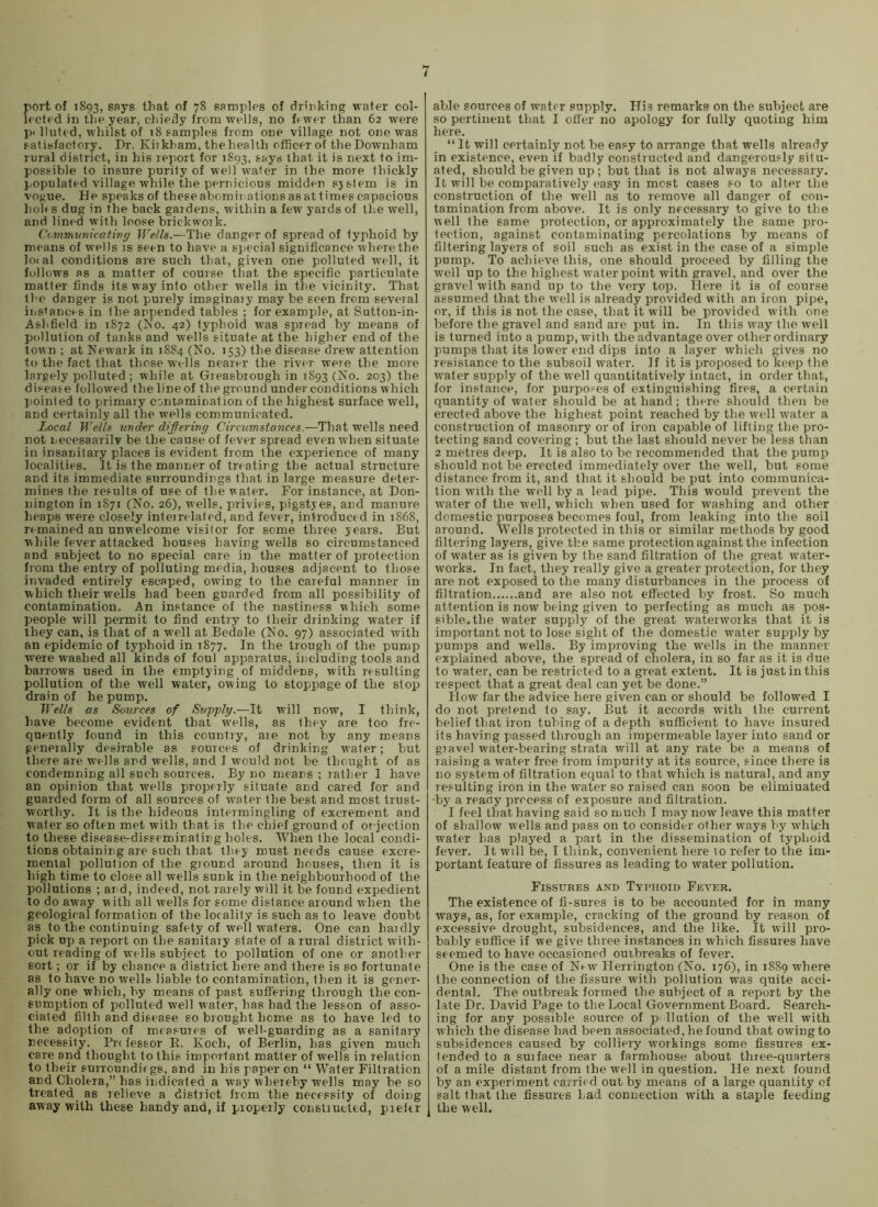 port of 1893, Sf’ys that of 78 samplps of drinking wafer col- lected in the year, chieily from wells, no fewer than 62 were pi lluted, whilst of 18 samples from one village not one was satisfactory. Dr. Kiikham, the health officer of theDownham rural district, in his report for 1893, fh^t it is next to im- possible to insure purity of well water in the more thickly populated village while the pernicious midden sjstem is in vogue. He speaks of these abominations as at times capacious hoh s dug in the back gardens, within a few yards of the well, and lined with loose brickwoik. Commvnicativff ff'e/fs.—The danger of spread of typhoid by means of wells is seen to have a special significance where the loial conditions are such that, given one polluted well, it follows as a matter of course that the specific particulate matter finds its way into other wells in the vicinity. That the danger is not purely imaginaiy may be seen from several instances in the appended tables ; for example, at Sutton-in- Ashfield in 1872 (No. 42) typhoid was spread by means of pollution of tanks and wells situate at the higher end of the town ; at Newark in 1884 (No. 153) the disease drew attention to the fact that those w'ells nearer the river were the more largely polluted ; while at Greasbrough in 1893 (No. 203) the disease followed the lineof theground under conditions which pointed to primary contamination of the highest surface well, and certainly all the wells communicated. Local B’e/h under difiering Circtmstances.-—1h?ti wells need not iiecesaarilv be the cause of fever spread even when situate in insanitary places is evident from the experience of many localities. It is the manner of treating the actual structure and its immediate surroundings that in large measure deter- mines the results of use of the water. For instance, at Don- nington in 1871 (No. 26), wells, privies, pigstyes, and manure heaps were closely inteirelated, and fever, in’troducfd in 1868, remained an unwelcome visitor for some three years. But while fever attacked houses having wells so circumstanced and subject to no special care in the matter of protection from the entry of polluting media, houses adjacent to those invaded entirely escaped, owing to the careful manner in which their wells had been guarded from all possibility of contamination. An instance of the nastiness which some people will permit to find entry to their drinking water if they can, is that of a well at Bedale (No. 97) associated with an epidemic of typhoid in 1877. In the trough of the pump were washed all kinds of foul apparatus, including tools and barrows used in the emptying of middens, with resulting pollution of the well water, owing to stoppage of the stop drain of he pump. Tl'ells as Sources of St/pply.—It will now, I think, have become evident that wells, as they are too fre- quently found in this country, aie not by any means generally desirable as sources of drinking water; but there are wells and wells, and I would not be thought of as condemning all such sources. By no means ; rather I have an opinion that wells properly situate and cared for and guarded form of all sources of water the best and most trust- worthy. It is the hideous intermingling of excrement and water so often met with that is the chief ground of objection to these disease-disseminatirg holes. When the local condi- tions obtaining are such that they must needs cause excre- mental pollution of the ground around houses, then it is high time to close all wells sunk in the neighbourhood of the pollutions ; and, indeed, not rarely will it be found expedient to do away with all wells for some distance around when the geological formation of the locality is such as to leave doubt as to the continuing safety of well waters. One can haidly pick up a report on the sanitajy state of a rural district with- out reading of wells subject to pollution of one or another sort; or if by chance a district here and there is so fortunate as to have no wells liable to contamination, then it is gener- ally one which, by means of past suffering through the con- sumption of polluted well water, has had the lesson of asso- ciated filth and disease so brought home as to have led to the adoption of measures of well-guarding as a sanitary necessity. Pre fessor R. Koch, of Berlin, has given much care and thought to this impoi-fant matter of wells in relation to their surroundic gs, and in his paper on “ Water Filtration and Cholera,” has indicated a way whereby wells may be so treated as relieve a district from the necessity of doing away with these handy and, if properly constructed, prelcr able sources of water supply. His remarks on the subject are so pertiirerrt that I ofl'er no apology for fully quotirrg him here. “ It will certainly not be easy to arrange that wells already in existence, even if badly constructed and dangerously situ- ated, should be giveir up; but that is not always necessary. It will be comparatively easy in most cases so to alter the construction of the well as to remove all danger of con- tamination from above. It is only necessary to give to the well the same protection, or approximately the same pro- tection, against contaminating percolations by means of filtering layers of soil such as exist in the case of a simple pump. To achieve this, one should proceed by filling the w'ell up to the highest w-ater point with gravel, and over the gravel wdth sand up to the very top. Here it is of course assumed that the well is already provided with an iron pipe, or, if this is not the case, that it will be provided with one before the gravel and sand are put in. In this way the well is turned into a pump, with the advantage over other ordinary pumps that its lower end dips into a layer which gives no resistance to the subsoil water. If it is proposed to keep the water supply of the well quantitatively intact, in order that, for instance, for purpo-es of extinguishing fires, a certain quantity of water should be at hand; there should then be erected above the highest point reached by the well w'ater a construction of masonry or of iron capable of lifting the pro- tecting sand covering ; but the last should never be less than 2 metres deep. It is also to be recommended that the pump should not be erected immediately over the well, but some distance from it, and that it should be put into communica- tion with the well by a lead pipe. This would prevent the water of the well, which when used for washing and other domestic purposes becomes foul, from leaking into the soil around. Wells protected in this or similar methods by good filtering layers, give the same protection against the infection of water as is given by the sand filtration of the great water- works. In fact, they really give a greater protection, for they are not exposed to the many disturbances in the process of filtration and are also not effected by frost. So much attention is now being given to perfecting as much as pos- sible,the water supply of the great waterworks that it is important not to lose sight of the domestic water supply by pumps and wells. By improving the wells in the manner explained above, the spread of cliolera, in so far as it is due to water, can be restricted to a great extent. It is just in this respect that a great deal can yet be done.” How far the advice here given can or should be followed I do not pretend to say. But it accords with the current belief that iron tubing of a depth sufficient to have insured its having passed through an impermeable layer into saird or giavel water-bearing strata will at any rate be a means of raising a water free from impurity at its source, since there is no system of filtration equal to that which is natural, and any resulting iron in the water so raised cair soon be eliminated •by a ready process of exposure and filtration. I feel that having said so much I may now leave this matter of shallow wells and pass on to consider other ways by which water has played a part in the dissemination of typhoid fever. It will be, I think, convenient here lo refer to the im- portant feature of fissures as leading to water pollution. Fissures and Typhoid Fever. The existence of fi-sures is to be accounted for in many ways, as, for example, cracking of the ground by reason of excessive drought, subsidences, and the like. It will pro- bably suffice if we give three instances in which fissures have seemed to have occasioned outbreaks of fever. One is the case of N^w Herrington (No. 176), in 1889 where the connection of the fissure with pollution was quite acci- dental. The outbreak formed the subject of a report by the late Dr. David Page to the Local Government Board. Search- ing for any possible source of p- llution of the well with which the disease had been associated, he found that owing to subsidences caused by colliery workings some fissures ex- tended to a suiface near a farmhouse about three-quarters of a mile distant from the well in question. Fie next found by an experiment carried out by means of a large quantity of salt that the fissures Lad connection with a staple feeding the well.