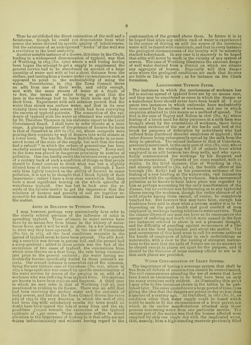 Thus he established the direct connection of the well and a farmhouse, though he could not demonstrate from what source the water derived its specific quality of infectiveness. But the existence of an underground “feeder” of the well was a revelation to the local authority. Another notable instance of a fissure, this time in the Chalk, leading to a widespread dissemination of typhoid, was that of Worthing, in 1893 (No. 198a) where a well boring having been begun the attempt to get a supply to supplement the general service had to be abandoned on account of a large quantity of water met with at but a short distance from the surface, and issuing from a fissure under circumstances such as appeared to point to tlie undesirability of using the water. Nevertheless, in 1893 the Town Council drove an adit from one of their wells, and oddly enough, met with the same stream of water at a depth of 72 feet, the inrush of water being so great that the men in the workings had to leave their tools and fly for their lives. Experiment with salt solution proved that the water thus struck was surface water, and that in its near vicinity there were leaky sewers which had been conveying the excreta of typhoid patients. The connection of the epi- demic of typhoid with the water so obtained was established by Dr. Theodore Thomson in his elaborate report to the Local Government Board. I shall have to refer thereto at a later stage. A glaring instance of the potency of fissures for harm is that of Stamford in 1868 69 (No. 10), where cesspools were pouring their contents by way of fissures into wells situate at a lower level. The late Mr. Netten Radeliflfe spoke in no mea- sured terms of the state of the supply, but said that the town had a subsoil “ in which the ordure of generations has been carefully stored up beneath the dwelling houses.” Every well in the town was placed in dangerous proximity to sources of pollution. One can hardly credit the existence even a quarter of a century back of such a condition of things as that people should be found content to drink what was but a slightly diluted form of their own excrement. But although I have only thus lightly touched on the ability of fissures to cause pollution, it is not to be thought that I think lightly of their importance ; rather I have a very clear conviction that they have a most significant bearing on the whole questibn of waterborne typhoid. One has but to look over the re- cords of the tabular matter to get the impression that the relations of fissures and porosity of soil are together re- sponsible for much disease dissemination. But I must leave the matter. Adits in Relation to Typhoid Fever. I may, however, perhaps very conveniently here refer to the closely related question of the influence of adits in spreading typhoid. These adjuncts to water service have been by no means free from blame in the history of water- boine fever, and it will be well to show, by a few references, in what way they have operated. In the case of Gunnislake (No. 82), in 1875, all the local conditions reouisite to the spread of typhoid seem to have been present. The adit feed- ing a reservoir was driven in porous soil, and the ground had a steep gradient ; added to these points was the fact of the occuirence of two cases of typhoid, the evacuations from which were thrown on a dust heap, the rain being excessive just prior to the general outburst; the water having un- doubtedly become specifically fouled by these patient’s ex- creta. Our second instance is somewhat out of the common, being the now historic case of Caterham (No. 102), where in 1879 a large epidtmic was caused by specific contamination of the water service by reason of the purging in an adit of a workman who was suffering from typhoid fever, II is motions are known to have been copious and frequent. A third case to which we may refer is that of Worthing (198 a), just mentioned in relation to its fissure. There was an adit that had been receiving the surface water and the contents of leaky sewers, and had not the Town Council driven the extia adit of 1893 in the very direction in which the well of 1885 had been dug with satisfactory results the town would no doubt have hem spared the loss of many lives and the ex- penditure ;^io,ooo towards the extinction of the typhoid epidemic of 1,400 cases. These instances suffice to direct attention to the importance of looking to it that adits are not diiven indisciiminately and without having regard to the conformation of the ground above them. In future it is to be hoped that when any sudden rush of water is experienced in the course of driving an adit the source of the incoming water will be traced with exactitude, and that in every instance the geological circumstances of the locality will be minutely studied beforehand. In any case it is sincerely to be hoped that adits will never be made in the vicinity of any system of sewers. The case of Worthing illustrates the extreme danger of well water derived from a district on which are situate any aggregate of houses. Especially will this danger arise where the geological conditions are suoh that fissures are liable or likely to occur ; as for instance on the Chalk formation. Labourborne Typhoid Fever, The instances in which the carelessness of workmen has led to serious spread of typhoid fever are by no means rare, and they may be considered as cases in which the disease as a waterborne fever should never have been heard of. I may quote two instances in which outbreaks have undoubtedly been caused by the medium of workmen, and one in which suspicion attached to this means as a method of spread. The first is the case of Eagley and Bolton in 1876 (No. 83) where fouling of a brook used for dairy purposes at a milk farm was brought about by the evacuations of workmen, there being abundant evidence of the use of the banks and bed of the brook for purposes of defsecation by individuals who had suffered from diarrhceal disorder suspicious of typhoid ; this latter disease being subsequently spread by the milk from the dairy in question. The second instance is that of Caterham, previously mentioned, in the early part of 1879 (No. 102), wheie a workman in the workings fell ill of enteric fever whilst employed in an adit between two deep wells, and who speci- fically contaminated the workings by his frequent and copious evacuations. Upwards of 300 cases resulted, with 21 deaths. In the third instance, that of Worthing in 1893, and already referrecf to (No. 198 a), the health officer of the borough (Dr. Kelly) had in his possession evidence of the fouling of a new heading at the watenvorks, and intimately connected with the epidemic, by workmen. Such excremental pollution as he knows to have taken place was regarded by him as perhaps accounting for the early manifestation of the disease, but no evidence was forthcoming as to any typhoidal illness among the workmen, though the entire absence of all mild attacks among them cannot, of course, be completely vouched for. But however this may have been, enough has doubtless been said to show what a serious matter it is to be depending on the good health and good conduct of men employed in workings having relation to water services. That the chance illness of one man can have as its consequence the amount of suffering and death which were caused in the first two instances referied to above is not a pleasant thought, and the difficulty of guarding against recurrences of a like sort is not the least unpleasant part about the matter. The past occurrences of this kind seem to call for serious notice at the hands of employers of labour in such undertakings as waterworks, with a view to the issuing of stringent instruc- tions to the men that the calls of Nature are on no account to be obeyed except in places set apart for the purpose, and it should be the business of some sanitary official to see to it that such places are provided. Water Contamination by Leaky Sewers, The importance of having a sewerage system that shall be free from all defects of construction cannot be overestimated. The evil consequences attending the use of sewers that have been found on examination to be leaky have been on only too many occasions sadly evident. As illustrating this point I may refer to five instances shown in the tables to be pub- lished later. The cases quoted cover a large period of time, thus giving the idea that the dangers are potent to-day no less chan a quarter of a century ago. At Guildford, in 1867 (No. 8), no condition other than water supply could be found which could be made to fit the circumstances of a fever prevail nee which in its earlier manifestations attacked only those persons consuming water from one particular service. The curious part of the matter was that the houses affect'’d were supplied for only one single day with the implicated waier, that, namely, from a high-standing reservoir previously filled