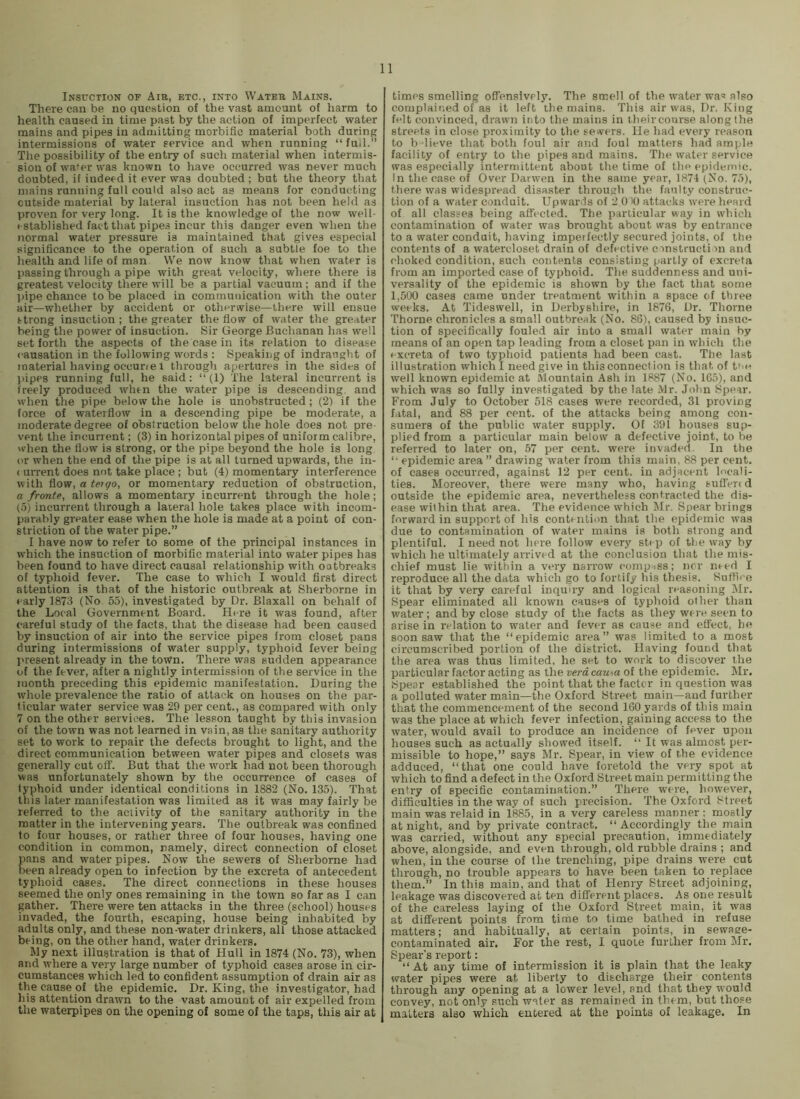 Insuction of Aia, etc., into Water Mains. There can be no question of the vast amount of harm to health caused in time past by the action of imperfect water mains and pipes in admitting morbific material both during intermissions of water service and when running “ fud.” The possibility of the entry of such material when intermis- sion of water was known to have occurred was never much doubted, if indeed it ever was doubted ; but the theory that mains running full could also act as means for conducting outside material by lateral insuction has not been held as proven for very long. It is the knowledge of the now well- established fact that pipes incur this danger even when the normal water pressure is maintained that gives especial .significance to the operation of such a subtle foe to the health and life of man We now know that when water is passing through a pipe with great velocity, where there is greatest velocity there will be a partial vacuum; and if the pipe chance to be placed in communication with the outer air—whether by accident or otherwise—there will ensue strong insuction ; the greater the flow of water the greater being the power of insuction. Sir George Buchanan has well set forth the aspects of the case in its relation to disease causation in the following words : Speaking of indraught of material having occune 1 through apertures in the sides of pipes running full, he said: “ (1) The lateral incurrent is freely produced when the water pipe is descending, and when the pipe below the hole is unobstructed; (2) if the force of waterflow in a descending pipe be moderate, a moderate degree of obstruction below the hole does not pre- vent the incurrent; (3) in horizontal pipes of uniform calibre, when the flow is strong, or the pipe beyond the hole is long or when the end of the pipe is at all turned upwards, the in- ( urrent does not take place ; but (4) momentary interference with flow, a tetgo, or momentary reduction of obstruction, a fronte, allows a momentary incurrent through the hole; (.5) incurrent through a laieral hole takes place with incom- parably greater ease when the hole is made at a point of con- striction of the water pipe.” I have now to refer to some of the principal instances in which the insuction of morbific material into water pipes has been found to have direct causal relationship with oatbreaks of typhoid fever. The case to which I would first direct attention is that of the historic outbreak at Sherborne in early 1873 (No. 55), investigated by Dr. Blaxall on behalf of the Local Government Board. Here it was found, after careful study of the facts, that the disease had been caused by insuction of air into the service pipes irom closet pans during intermissions of water supply, typhoid fever being I'resent already in the town. There was sudden appearance of the fever, after a nightly intermission of the service in the month preceding this epidemic manifestation. During the whole prevalence the ratio of attack on houses on the par- ticular water service was 29 per cent., as compared with only 7 on the other services. The lesson taught by this invasion of the town was not learned in vain, as the sanitary authority set to work to repair the defects brought to light, and the direct communication between water pipes and closets was generally cut off. But that the work had not been thorough was unfortunately shown by the occurrence of cases of typhoid under identical conditions in 1882 (No. 135). That this later manifestation was limited as it was may fairly be referred to the activity of the sanitary authority in the matter in the intervening years. The outbreak was confined to four houses, or rather three of four houses, having one condition in common, namely, direct connection of closet pans and water pipes. Now the sewers of Sherborne had been already open to infection by the excreta of antecedent typhoid cases. The direct connections in these houses seemed the only ones remaining in the town so far as I can gather. There were ten attacks in the three (school) houses invaded, the fourth, escaping, house being inhabited by adults only, and these non-water drinkers, all those attacked being, on the other hand, water drinkers. My next illustration is that of Hull in 1874 (No. 73), when and where a very large number of typhoid cases arose in cir- cumstances which led to confident assumption of drain air as the cause of the epidemic. Dr. King, the investigator, had his attention drawn to the vast amount of air expelled from the waterpipes on the opening of some of the taps, this air at times smelling offensively. The smell of the water wa« also complained of as it left the mains. This air was, Dr. King felt convinced, drawn into the mains in t heir course along the streets in close proximity to the sewers. He had every reason to b Tieve that both foul air and foul matters had ample facility of entry to the pipes and mains. The water service was especially intermittent about the time of the epidemic. In the case of Over Darwen in the same year, 1874 (No. 75), there was widespread disaster through the faulty construc- tion of a water conduit. Upwards of 2 0 '0 attacks were heard of all classes being affected. The particular way in which contamination of water was brought about was by entrance to a water conduit, having imperfectly secured joints, of the contents of a watercloset drain of defective cmstructi m and choked condition, such contents consisting partly of excreta from an imported case of typhoid. The suddenness and uni- versality of the epidemic is shown by the fact that some 1,500 cases came under treatment within a space of three weeks. At Tideswell, in Derbyshire, in 1876, Dr. Thorne Thorne chronicles a small outbreak (No. 86), caused by insuc- tion of specifically fouled air into a small water main by means of an open tap leading from a closet pan in which the excreta of two typhoid patients had been cast. The last illustration which I need give in this connection is that of t^n well known epidemic at Mountain Ash in 1887 (No. 165), and which was so fully investigated by the late Mr. John Hpear. From July to October 518 cases were recorded, 31 proving fatal, and 88 per cent, of the attacks being among con- sumers of the public water supply. Of 391 houses sup- plied from a particular main below a defective joint, to be referred to later on, 57 per cent, were invaded. In the “• epidemic area ” drawing water from this main, 88 per cent, of cases occurred, against 12 per cent, in adjacent locali- ties. Moreover, there were many who, having suffen d outside the epidemic area, nevertheless contracted the dis- ease within that area. The evidence which Mr. Spear brings forward in support of his contniti<m that the epidemic was due to contamination of water mains is both strong and plentiful. I need not here follow every stop of the way by which he ultimately arrived at the conclusion that the mis- chief must lie within a very narrow compiss; nor need I reproduce all the data which go to fortify his thesis. Suffice it that by very careful inquiry and logical reasoning j\Ir. Spear eliminated all known causes of typhoid other than water; and by close study of the facts as they were seen to arise in relation to water and fever as cause and effect, he soon saw that the “epidemic area” was limited to a most circumscribed portion of the district. Having found that the area was thus limited, he set to work to discover the particular factor acting as the verd cau\a of the epidemic. Mr. Spear established the point that the factor in question was a polluted water main—the Oxford Street main—and further that the commencement of the second 160 yards of this main was the place at which fever infection, gaining access to the water, would avail to produce an incidence of fever upon houses such as actually showed itself. “ It was almost per- missible to hope,” says Mr. Spear, in view of the evidence adduced, “that one could have foretold the very spot at which to find a defect in the Oxford Street main permitting the entry of specific contamination.” There were, however, difficulties in the way of such precision. The Oxford Street main was relaid in 1885, in a very careless manner; mostly at night, and by private contract. “ Accordingly the main was carried, without any special precaution, immediately above, alongside, and even through, old rubble drains ; and when, in the course of the trenching, pipe drains were cut through, no trouble appears to have been taken to replace them.” In this main, and that of Henry Street adjoining, leakage was discovered at ten different places. As one result of the careless laying of the Oxford Street main, it was at different points from time to time bathed in refuse matters; and habitually, at certain points, in sewage- contaminated air. For the rest, I quote further from Mr. Spear’s report: “At any time of intermission it is plain that the leaky water pipes were at liberty to discharge their contents through any opening at a lower level, and that they would convey, not only such water as remained in them, but those matters also which entered at the points of leakage. In