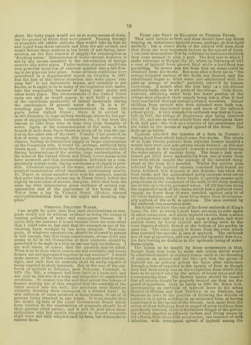 short, the leahy pipes would act as so many means of drain- ing the ground in which they were placed. Passing through or alongside old rubble culverts they would take up foul air and liquid from these culverts and from the soil around, and would deliver these matters at low levels (if not during inter- mission, on the first renewal of supply) for consumption as ‘drinking water.’ Intermission of water current, however, is not by any means essential to the introduction of foreign matters into water pipes. Under various physical conditions very powerful insuction of exter-nal matters into a full flow- ing Wrtter pipe can take place. Some of these conditions were considered in a departmental report on Croydon in 1875 But the fact of this lateral insuction into water pipes ‘ run- ning full’ is not universally known, and certainly is not known as it ought to be to many of the engineers -who under- take the responsible business of laying water mains and other water pipes. The circumstances of the Oxford Street main are such as would appear to well fulfil a number of the conditions productive of lateral incurrents during the continuance of general water flow. It is a de scending pipe from its commencement to some 120 yards below Oxford Street; there it is carried in, in full diameter, to large colliery workings, where for the pur- pose of supplying boilers, locomotives, etc., it has been the custom to take from time to time very large draughts of water. Again at the commencement of the main, a twin branch (6 inch) from Prjce Street is given off to join the sys tern on the other side of the river. Usually, I am assured, no flow of water occurs through this pipe, but under circum- stances leading to diminished supply or larger consumption on the Caegarrow side, it would be, perhaps, suddenly fully drawn upon. It results from the foregoing observations that during intermissions of the service, large contamination of the water of the Oxford Street and Henry Street mains must have occurred, and that contamination, although on a com- paratively minute scale, during continuance of supply is prob- able. Chemical analysis of the water, and still more micro- scopical examination, afford important confirmatory results. Dr. Dupr6, to whom samples were sent for analysis, reports that water taken from a house tap in Henry Street, before the nightly intermission of service, was pure, while that from the same tap after intermission gives evidence of animal con- tamination and of the appearance of low forms of life. Water from a tap in Victoria Street (Miskin) showed similar-deterioration both in the night and morning sup- plies.” Cesspool Polluted Water. Cne might be quite sure that such abominations as cess- pools would not be without evidence as being the means of causing pollution of water and consequent disease. If I quote only one instance it is not because there are none other that I could refer to, but only that the example is one of far- reaching harm wrought by one leaky cesspool. That cess- pools, of w-hatever construction, should be allowed to persist is bad enough, but that leaky contrivances, whose chief aim seems to be to rid themselves of their contents, should be permitted to be made is a blot on our sanitary escutcheon. I am well aware, of course, that the question may be asked. What is to be done where sewers are not available, and where houses are not aggregated together in any number? I would rnake answer. At the worst construct a cesspool that is water- tight, and such that its contents shall be easily capable of being emptied at short intervals. But in the case of the out- break of typhoid at Tolcarne, near Newquay, Cornwall, in 1879 (No. 104), a cesspool had been built in a loose soil, and not only so, but was in a leaky and altogether ill constructed condition. So situate was the well that served the terrace of houses making use of this cesspool that the contents of the latter soak*-^ into the well; the residents were therefore virtually drinking their excrement in a diluted form! In this outbreak 18 cases occurred in three houses, 12 out of 18 persons being attacked in one house. It is no wonder that the model by-laws of the Local Government Board which liave relation to the construction of cesspools should be of their present strict nature; and it will be well when those authorities who feel unable altogether to discard cesspools shall have not only adopted ouch by-laws, but determine to enforce them. Frost and Tha-w' in Eelation to Typhoid Fever. That such factors as frost and thaw should have any direct bearing on waterborne typhoid seems, perhaps, at first sight unlikely; but a closer study of the subject will soon show that these are very important factors in the spread of fever. I can best demonstrate tt.is by reference to instances in which they have seemed to play a part. The first case to which I make reference is Malpas (No. 27), where in February of 1871 a case of typhoid fever proved fatal while a hard frost was prevailing. 8o severe was the frost that no water could be obtained from the works. But soon after a thaw set in “ the sewage-irrigated surface of the fields was thawed, and the inhabitants began to drink water just adulterated with the pent up sewage of weeks,” probably infected by human excrement. A month after the first fatal < a e the disease suddenly broke out in all parts of the village. Only those, however, obtaining water from the lower portion of the village were attacked, their supply being taken after it had been conducted through sewage-polluted meadows. School children from outside who were attacked were both con- sumers of the implicated water and usrrs of the infected school privy. A very remarkable outbreak was that at Cross- hill, in 1875, the village of Eaglesham also being involved (No. 76), and one in which a hard frost and subsequent thaw b )th had part—the first as a retarder of the prevalence and the latter as the means of rapid spread of the fever. The facts are as follow: Typhoid attacked the inmates of a farm in Novemb r during hard frost which lasted some five weeks. The stools of at least twenty patients from adjacent houses invaded a month later were cast into privies which drained—as did also a dung-stead in the farmyard—towards a streamlet forming the water supply of another dairy. The hous< s just men- tioned got their fever undoubtedly from use of water from two wells which caught the soakage of the infected dung- stead at the farm fir,-t invaded. Whilst the privies thus infected by the typhoid excreta remained frost-bound no harm followed this disposal of the dejecta; but when the frost broke and the accumulated privy contents were swept into the streamlet, then fever began to quickly assume ugly proportions in the consumers of the milk of the dairy making use of this specifically poisoned water. Of 282 families using the implicated milk of two farms which had a polluted water supply, no fewer than 94 were invaded, against only 18 of 242 other families, and of these 18 no fewer than 10 occasion- ally partook of the milk in question. The area covered by the outbreak was somewhat wide. Much later we have the case of the fever outbreak at King’s Lynn (No. 189), to which I shall have occasion to refer again in other connection, and where typhoid excreta from a series of patients weie cast during frost upon a garden, and were carried down by heavy rainfall and melting snow to the river Gay wood which flowed at the bottom of the garden in ques-ion. The water supply is drawn from the river, which thus received the specific pi ison of typhoid. The outbreak was of vast proportions, and was preceded by much diarrhoea, the data leaving no doubt as to the epidemic being of water- borne origin. I he lesson to be taught by these occurrences is that, though frost may seem to make safe action which would be considered unsafe in ordinary times—such as the throwing of excreta on privies and the like—yet that the germs of typhoid are as actively potent for harm after endurance through a time of exposure to the agency of frost as though they had been newly cast on the receptacles, from which they have to be ejected later by the action of heavy rains and the accompanying thaw. The further lesson should be learned that all excreta should be properly treated ere they are dis- posed of anywhere. Only as lately as 1893 Dr. Bruce Low, investigating an outbreak of typhoid fever in the urban district of Shildon and East Thickley, in co. Durham, had occasion to refer to the practice of throwing the dejecta of patients on to privy middens in an untreated form, as having contributed to the spread of the disease. And, apart from the action of thaw following frost in regard of privy middens thus specifically infected, there is the further danger of the poison- ing of food supplies in adjacent larders and living rooms by the effluvia from these filth receptacles ; one instance of milk infection, with consequent spread of typhoid among the